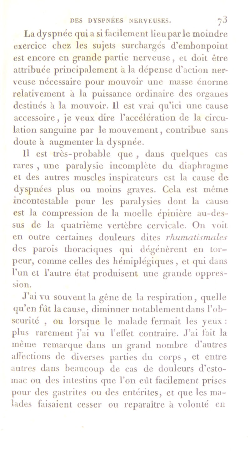 La dyspnée qui a si facilement licupar le moindre exercice chez les sujets surchargés d’embonpoint est encore en grande partie nerveuse, et doit être attribuée principalement à la dépense d’action ner- veuse nécessaire pour mouvoir une masse énorme relativement à la puissance ordinaire des organes destinés à la mouvoir. Il est vrai qu’ici une cause accessoire, je veux dire l’accélération de la circu- lation sanguine par le mouvement, contribue sans doute a augmenter la dyspnée. Il est très-probable ([ue , dans quelques cas rares , une paralysie incomplète du diaphragme et des autres muscles Inspirateurs est la cause de dyspnées plus ou moins graves. Cela est même incontestable pour les paralysies dont la cause est la compression de la moelle épinière au-des- sus de la quatrième vertèbre cervicale. On voit en outre certaines douleurs dites rhumatismales des parois thoraciques qui dégénèrent en tor- peur, comme celles des hémiplégiques , et qui dans l’un et l’autre état produisent une grande oppres- sion. J’ai vu souvent la gêne de la respiration, quelle qu’en fût la cause, diminuer notablement dans l’ob- scurité , ou lorsque le malade fermait les yeux : plus rarement j’ai vu l’effet contraire. J’ai lait la même remarque dans un grand nombre d’autres alfcctions de diverses parties du corps , et entre autres dans beaucoup de cas de douleurs d’esto- mac ou des intestins que l’on eût facilement prises pour des gastrites ou des entérites, et que les ma- lades faisaient cesser ou reparaître a volonté en