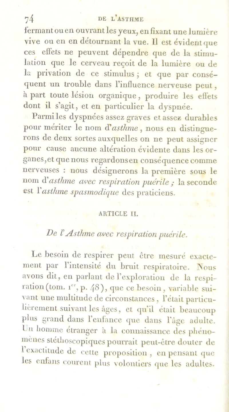 fermant ou en ouvrant les yeux, en fixant une lumière vive ou en en détournant la vue. 11 est évident que ces effets ne peuvent dépendre que de la stimu- lation que le cenmau reçoit de la lumière ou de la privation de ce stimulus ; et que par consé- quent un trouble dans l’influence nerveuse peut, à part toute lésion organique, produire les efiets dont il s’agit, et en particulier la dyspnée. Parmiles dyspnées assez graves et assez durables pour mériter le nom ^asthme , nous en distingue- rons de deux sortes auxquelles on ne peut assigner pour cause aucune altération évidente dans les or- ganes,et que nous regardonsen conséquence comme nerveuses : nous désignerons la première sous le nom d asthme avec respiration puérile ; la seconde est 1 asthme spasmodique des praticiens. ARTICLE II. De V Asthme avec respiration puérile. Le besoin de respirer peut être mesuré exacte- ment par l’intensité du bruit respiratoire. INous avons dit, en parlant de l’exploration de la respi- ration (tom. P- 4^)j que ce besoin, variable sui- vant une multitude de circonstances , l’était parlicu- bcrement suivant les âges, et qu’il était beaucoup plus grand dans l’enfance que dans l'àge adulte. La homme etranger à la connaissance des pJiéno- mencs stcihoscopiqucs pourrait peut-être douter de 1 exactitude de celte proposition, en pensant que les enfans coureni plus volontiers que les adultes.