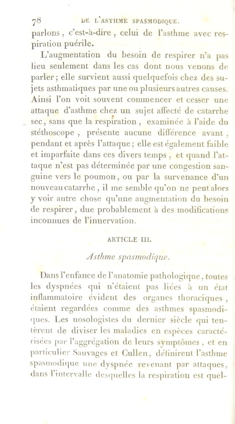 parlons, c’est-a-dire , celui de l’asthme avec res- piration puérile. L’augmentation du besoin de respirer n’a pas lieu seulement dans les cas dont nous venons de parler; elle survient aussi quelquefois chez des su- jets asthmatiques par une ou plusieurs autres causes. Ainsi l’on voit souvent commencer et cesser une attaque d’asthme chez un sujet affecté de catarrhe _ sec, sans que la respiration, examinée à l’aide du stéthoscope , présente aucune différence avant , pendant et après l’attaque; elle est également faible et imparfaite dans ces divers temps, et quand l’at- taque n’est pas déterminée par une congesüon san- guine vers le poumon, ou par la survenance d’un nouveau catarrhe , il me semble qu’on ne peut alors y voir autre chose qu’une augmentation du besoin de respirer, due probablement h des modifications inconnues de l’innervation. ARTICLE III. Asthme spasmodique. Dans l’enfance de l’anatomie pathologique, toutes les dyspnées qui n’étaient pas liées a un état inflammatoire évident des organes tlioraciques , étaient regardées comme des asthmes spasmodi- ques. Les nosologistes du dernier siècle qui ten- lèreni de diviser les maladies en espèces caracté- risées par l’aggrcgation de leurs symptômes , et en pariiculier Sauvages et Cullcn, définirent raslhme spasmn(li(pie une dyspnée, revenant par attaques, dans 1 intervalle des([uelles la respiration est quel-