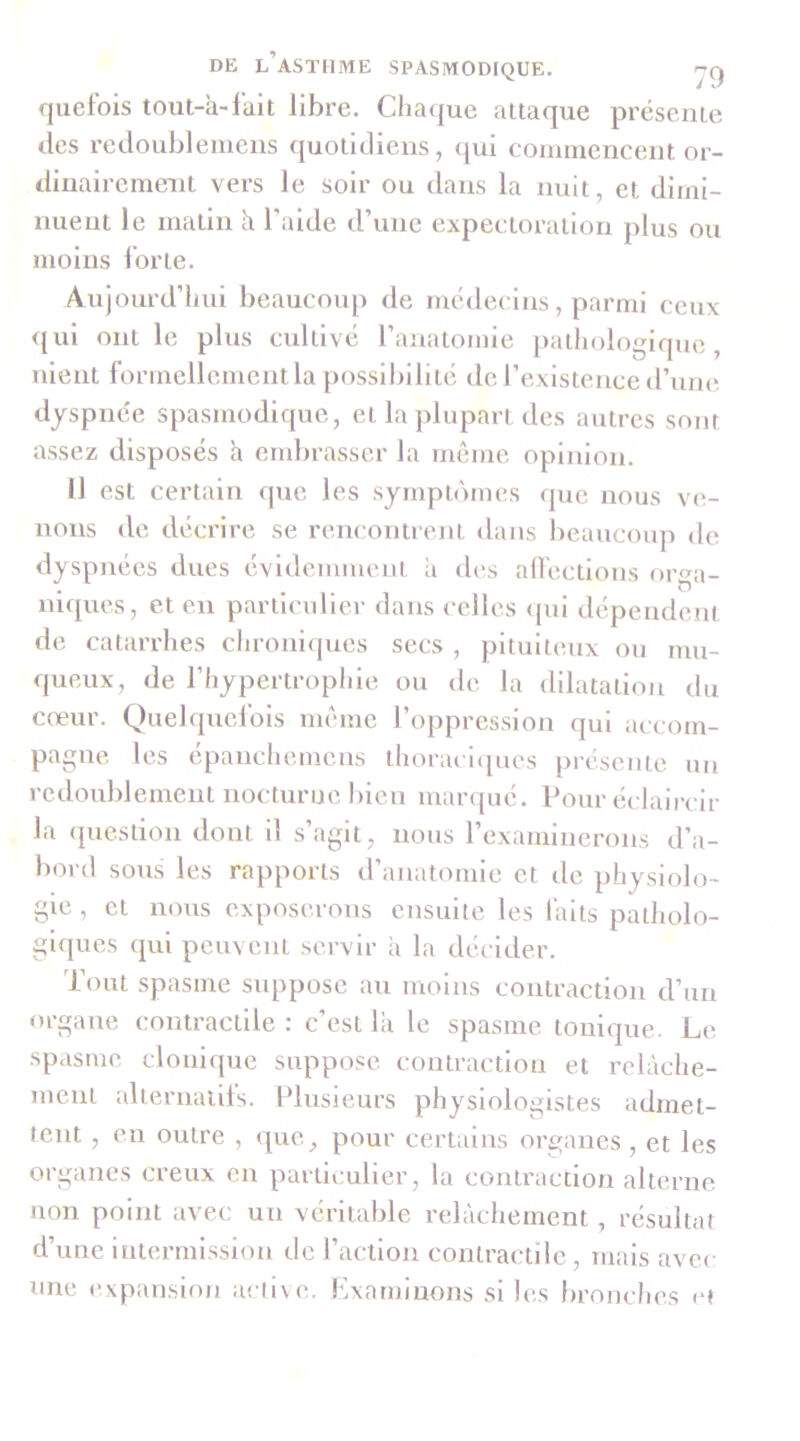 quelois tout-à-lait libre. Cha(|ue attaque présente des redoubleniens quotidiens, (jui connnencent or- dinairement vers le soir ou dans la nuit, et dimi- nuent le matin h l’aide d’une expectoration plus ou moins lorte. Aujourd’liui beaucoup de médecins, parmi ceux <{ui ont le plus cultivé l’anatomie pathologique, nient formellement la possibilité de l’existence d’une dyspnée spasmodique, et la plupart des autres sont assez disposés a embrasser la même opinion. Il est certain que les symptômes que nous ve- nons de décrire se rencontrent dans beaucoup de dyspnées dues évidemment a des all'ections ora- • ». ^ niques, et en particulier dans celles <pii dépendent de catarrhes chroniques secs, pituiteux ou mu- queux, de l’hypertrophie ou de la dilatation du cœur. Quelquefois même l’oppression qui accom- pagne les épanchemens thoraclcpies jirésente un redoublement nocturne bien marqué. Pour éclaircir la question dont il s’agit, nous rexamlncrons d’a- bord sous les rapports d’anatomie et de physiolo- gie , et nous exposerons ensuite les faits patholo- giques qui peuvent servir à la décider. Tout spasme suppose au moins contraction d’un organe contractile : c’est la le spasme tonique. Le spasme clonique suppose contraction et relâche- ment alternatils. Plusieurs physiologistes admet- tent , en outre , que, pour certains organes , et les organes creux en partlvmlier, la contraction alterne non point avec un véritable relâchement , résultat d’une intermission de l’action contractile, mais avec une expansion acll\e. Examinons si les bronches