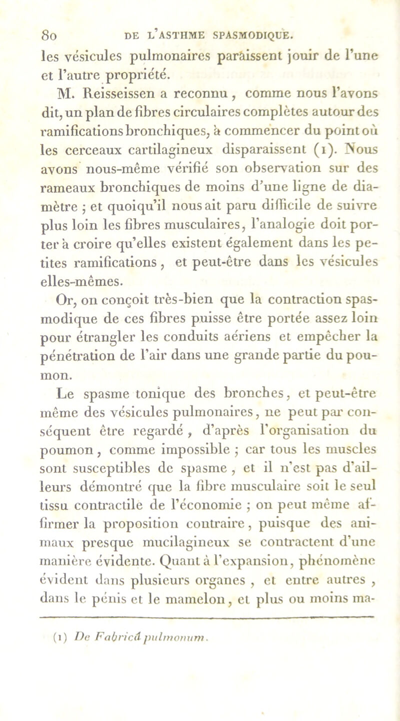 les vésicules pulmonaires paràissent jouir de l’une et l’autre propriété. M. Reisseissen a reconnu, comme nous l’avons dit, un plan de fibres circulaires complètes autour des ramifications bronchiques, a commencer du point où les cerceaux cartilagineux disparaissent (i). Nous avons nous-même vérifié son observation sur des rameaux bronchiques de moins d’une ligne de dia- mètre j et quoiqu’il nous ait paru difficile de suivre plus loin les fibres musculaires, l’analogie doit por- ter a croire qu’elles existent également dans les pe- tites ramifications , et peut-être dans les vésicules elles-mêmes. Or, on conçoit très-bien que la contraction spas- modique de ces fibres puisse être portée assez loin pour étrangler les conduits aériens et empêcher la pénétration de l’air dans une grande partie du pou- mon. Le spasme tonique des bronches, et peut-être même des vésicules pulmonaires, ne peut pai' con- séquent être regardé, d’après l’organisation du poumon, comme impossible 5 car tous les muscles sont susceptibles de spasme , et il n’est pas d’ail- leurs démontré que la libre musculaire soit le seul tissu contractile de l’économie ; on peut même af- firmer la proposition contraire, puisque des ani- maux presque mucilagiueux se contractent d’une manière évidente. Quant à l’expansion, pliénomènc évident dans plusieurs organes , et entre autres , dans le pénis et le mamelon, et plus ou moins ma- (1) De FaheicA j)uliitotwT7i.