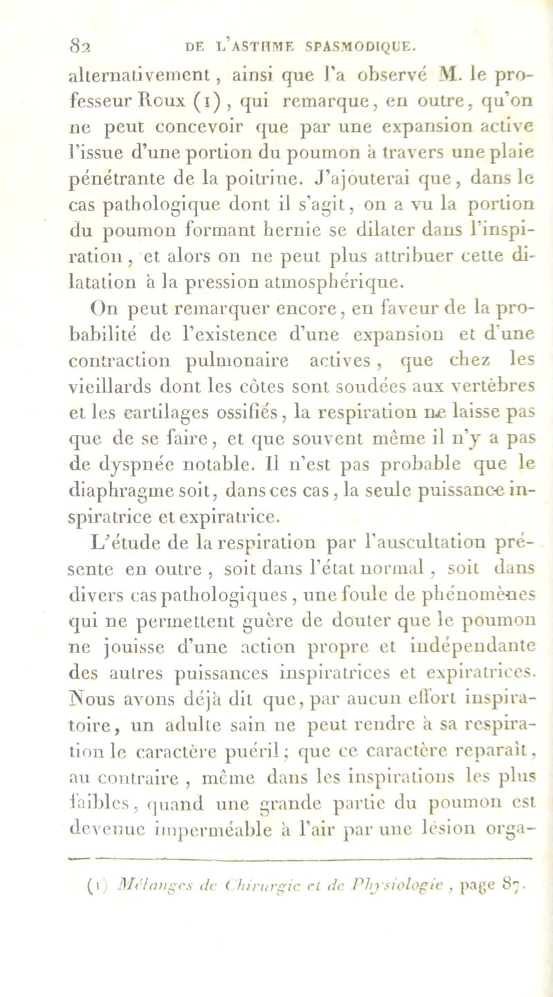 aherriat.i veinent, ainsi que l’a observé M. le pro- fesseur Roux (î), qui remarque, en outre, qu’on ne peut concevoir que par une expansion active l’issue d’une portion du poumon a travers une plaie pénétrante de la poitrine. J’ajouterai que, dans le cas pathologique dont il s’agit, on a vu la portion du poumon formant hernie se dilater dans l’inspi- ration , et alors on ne peut plus attribuer cette di- latation a la pression atmosphérique. On peut remarquer encore, en faveur de la pro- babilité de l’existence d’une expansion et d’une contraction pulmonaire actives, que chez les vieillards dont les côtes sont soudées aux vertèbres et les cartilages ossifiés, la respiration lue laisse pas que de se faire, et que souvent même il n’j a pas de dyspnée notable. Il n’est pas probable que le diaphragme soit, dans ces cas, la seule puissanc-e in- spiratrice et explratrice. Létude de la respiration par l’auscultation pré- sente en outre , soit dans l’état normal, soit dans divers cas pathologiques , une foule de phénomènes qui ne permettent guère de douter que le poumon ne jouisse d’une action propre et Indépendante des autres puissances inspiratrices et explratriccs. Nous avons déjà dit que, par aucun cilort inspira- toire, un adulte sain ne peut rendre a sa respira- tion le caractère puéril; que ce caractère reparaît, au contraire , meme dans les inspirations les plus l'aiblcs, quand une grande partie du poumon est devenue imperméable à l’air par une lésion orga-