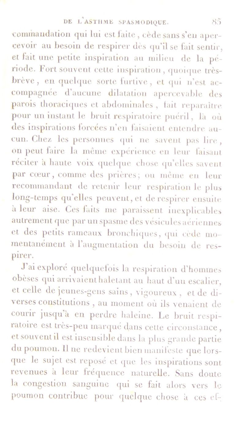 l'oinihaudation qui lui est laite, cède sans s’eu apiM- cevoir au besoin de respirer dès qu’il se lait sentir, et lait une petite inspiration au milieu de la pé- riode. Fort souveni cette iiispli-atioii, <|uoi(pie très- brève , en (juebjue sorte lurllve , et (pu u’cst ac- compagnée d’aucune dilatation apei-cevable des parois tlioracl([ues et abdominales , tait laqiaraître pour un Instant le bruit resjuratoire puéril, lii où des inspirations lorcées n’en lalsalent entendre au- cun. Chez les personnes (pil m'. savent pas lire,, ou peut lalre la même expérience en leui‘ faisant réciter a haute voix (pielque chose (pi’elles savent par cœur, comme des jinèresj ou même en leur recommandant de retenir leur respiration le plus long-temps qu’elles })euvent,et de respirer ensuite a leur aise. Ces laits me jiaraissent inexplicables autrement que par un spasme des vésicules aériennes et des petits rameaux br(uichi([ues, ({ui cède mo- mentanément a raugmentation du besoin de res- pirer. .1 ai exploré ([uebjuelois la resj-uratlon d’hommea obèses qui arrivaient haletant au haut d’un escalier, et celle de ieunes-gens sains, vigoureux , et de di- verses constitutions , au moment où ils venaient de courir jusipi a en perdre haleine. Le bruit respi- ratoire est très-peu mar(|ué dans cette circonstance , et souvent il est Insensible dans la plus grande partie du poumon. Il ne redevient bien manileste (jue lors- que le sujet est reposé et ipie les inspirations sont revenues a leur Irécpieuce naturelle. Sans doute la congestion sanguine qui se fait alors vers le poumon contribue pour (piclque cliose a ces cf-