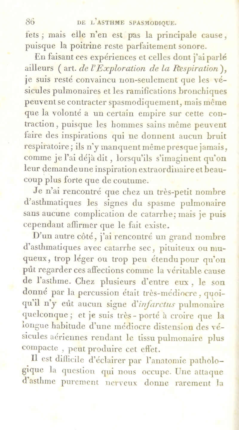 têts j mais elle n’en est pas la principale cause, puisque la poitrine reste parfaitement sonore. En faisant ces expériences et celles dont j’ai parlé ailleurs ( art. de VExploration de la Respiration ), je suis resté convaincu non-seulement que les vé- sicules pulmonaires et les ramifications bronchiques peuvent se contracter spasmodiquement, mais meme que la volonté a un certain empire sur cette con- traction , puisque les hommes sains même peuvent faire des inspirations qui ne donnent aucun bruit respiratoire; ils n’y manquent même presque jamais, comme je l’ai déjà dit, lorsqu’ils s’imaginent qu’on leur demandeune inspiration extraordinaire et beau- coup plus forte que de coutume. Je n’ai rencontré que chez un très-petit nombre d’asthmatiques les signes du spasme pulmonaire sans aucune complication de catarrhe; mais je puis cependant affirmer que le fait existe. D’un autre côté, j’ai rencontré un grand nombre d’asthmatiques avec catarrhe sec, pituiteux ou mu- queux, trop léger ou trop peu étendu pour qu’on pût regarder ces affections comme la véritable cause de l’asthme. Chez plusieurs d’entre eux , le son donne par la percussion était très-médiocre , quoi- qu’il n’y eût aucun signe à'infarctus pulmonaire quelconque; et je suis très-porté a croire que la longue habitude d’une médiocre distension des vé- sicules aériennes rendant le tissu pulmonaire plus compacte , peut produire cet efl'ct. Il est difficile d’éclairer par l’anatomie patholo- gique la question qui nous occupe. Une attaque d asthme purement nerveux donne rarement la