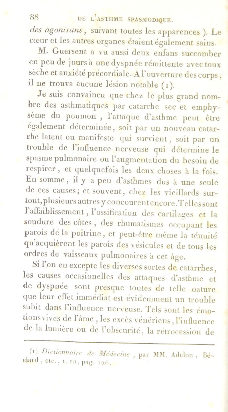 (les ago?iisajis, suivant toutes les apparences ). Le cœur et les autres organes étaient egalement sains. M. Guersent a vu aussi deux enfans succomber eu peu de jours a une dyspnée rémittente avec toux seche et anxiété precordiale. A, 1 ouverture des corps ^ il ne trouva aucune lésion notable (i). Je suis convaincu que chez le plus grand nom- bre des asthmatiques par catarrhe sec et emphy- sème du poumon , l’attaque d’asthme peut être egalement determinee, soit par un nouveau catar- ihe latent ou manifeste qui survient, soit par un tiouble de 1 influence nerveuse qui détermine le spasme pulmonaire ou l’augmentation du besoin de respiier, et quelquefois les deux choses à la fois. En somme, il y a peu d’asthmes dus à une seule de ces causesj et souvent, chez les vieillards sur- tout, plusieurs autresyconcourentencore.Tellessont 1 affaiblissement, 1 ossification des cartilai^es et la soudure des cotes , des rhumatismes occupant les parois de la poitrine, et peut-être même la ténuité qu’acquièrent les parois des vésicules et de tous les ordres de vaisseaux pulmonaires à cet câ^e. Si l’on en excepte les divei'ses sortes de catarrhes, les causes occasionelles des attaques d’asthme et de dyspnée sont presque toutes de telle nature que leur effet immédiat est évidommenl un trouble subit dans rinfluence nerveuse. Tels sont les émo- tions vives de l’âme , les excès vénériens, l’iiinueiice de la lumière ou de l’obscurité, la rétrocession de (O Diciionnairr de Mêdceinc , pai ADI. .Adclon , Bé- danl , c’ic,, t. tu. paij. i;>,h.