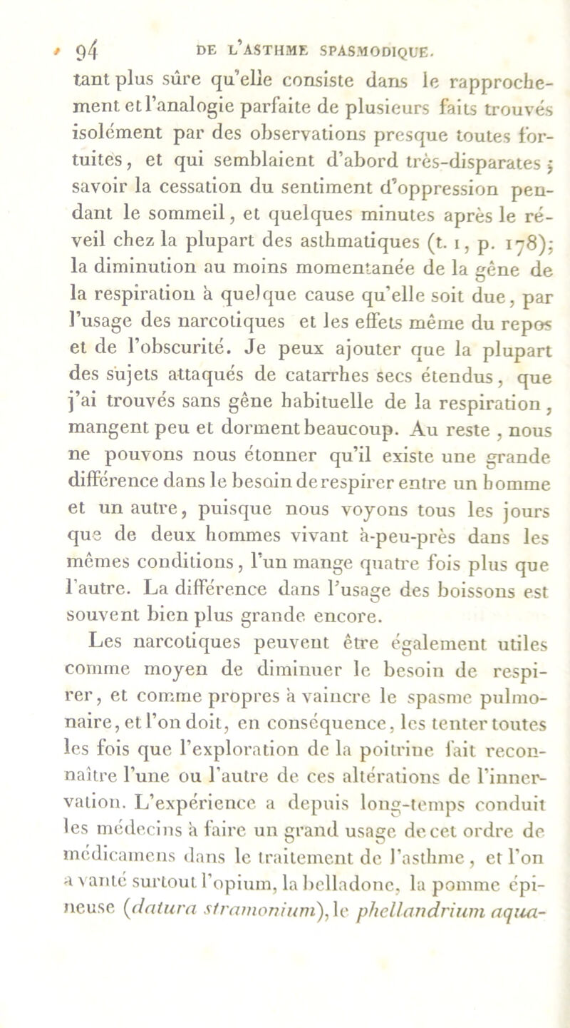 tant plus sûre quelle consiste dans le rapproche- ment et l’analogie parfaite de plusieurs faits trouvés isolément par des observations presque toutes for- tuites , et qui semblaient d’abord très-disparates j savoir la cessation du sentiment d’oppression pen- dant le sommeil, et quelques minutes après le ré- veil chez la plupart des asthmatiques (t. i, p. 178),- la diminution au moins momentanée de la gêne de la respiration à quelque cause qu’elle soit due, par l’usage des narcotiques et les effets même du repos et de l’obscurité. Je peux ajouter que la plupart des sujets attaqués de catarrhes secs étendus, que j’ai trouvés sans gêne habituelle de la respiration, mangent peu et dorment beaucoup. Au reste , nous ne pouvons nous étonner qu’il existe une grande différence dans le besoin de respirer entre un homme et un autre, puisque nous voyons tous les jours que de deux hommes vivant à-peu-près dans les mêmes conditions, l’un mange quati'e fois plus que l’autre. La différence dans l’usage des boissons est souvent bien plus grande encore. Les narcotiques peuvent être également utiles comme moyen de diminuer le besoin de respi- rer, et comme propres à vaincre le spasme pulmo- naire, et l’on doit, en conséquence, les tenter toutes les fols que l’exploration de la poitrine fait recon- naître l’une ou l'autre de ces altérations de l’inner- vailou. L’expérience a depuis long-temps conduit les médecins à faire un grand usage de cet ordre de médlcamens dans le traitement de l’asthme, et l’on a vanté surtout l’opium, la belladone, la pomme épi- neuse (fiaiura sfra7tioniiwi),\c phellandrium aqim-