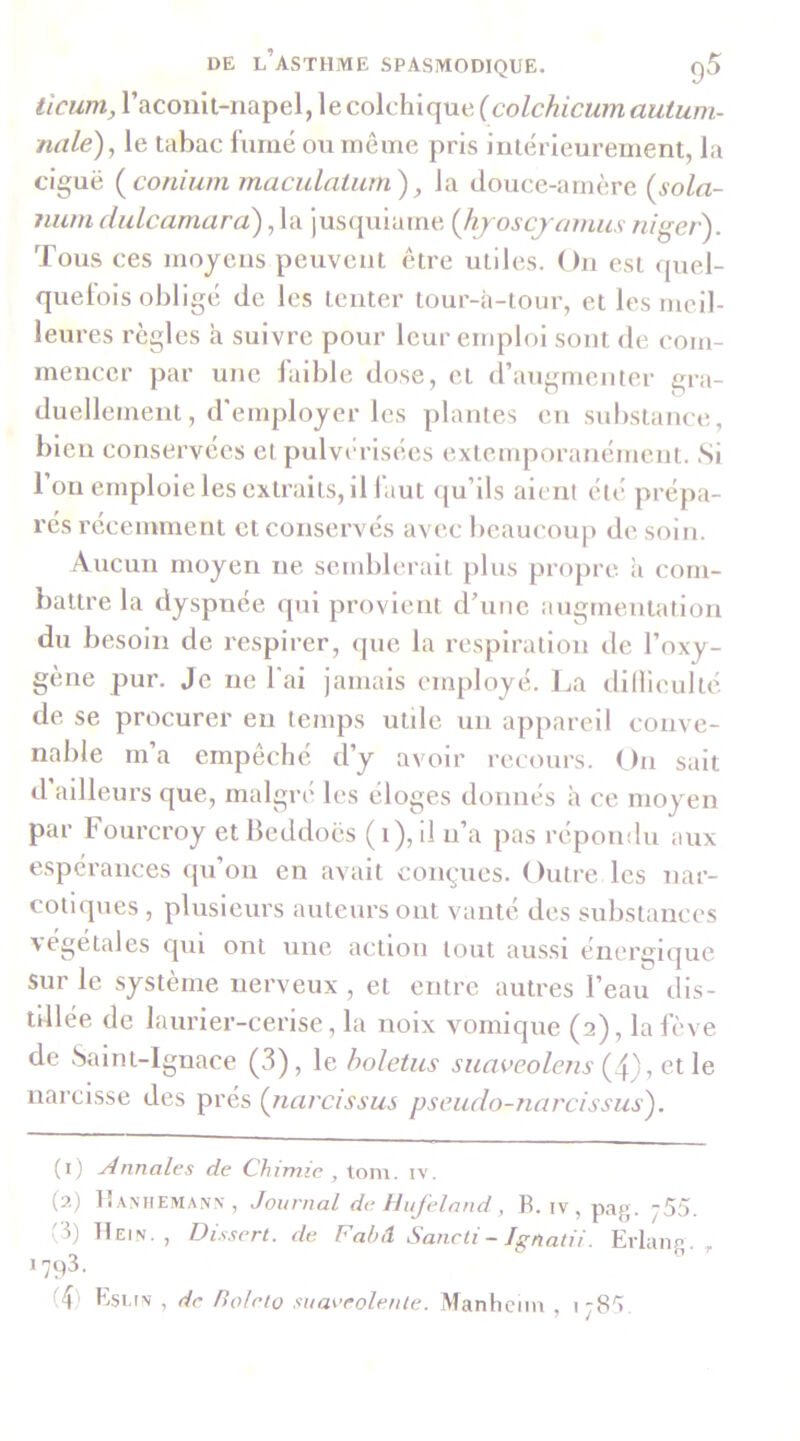 ticiim, racoiiil-napel, le colchique (colchicumautum- nale), le tabac l’urné ou même pris intérieurement, la ciguë (^coniuin maculatum'), la douce-amère (sola- niim didcamarà) ,1a jusquiame (Jiyoscjanuis niger). Tous ces moyens peuvent être utiles. On est quel- quel'ois obligé de les tenter tour-à-tour, et les meil- leures règles à suivre pour leur emploi sont de com- mencer par une laible dose, et d’augmenter gra- duellement, d'employer les plantes en substance, bien conservées et pulvérisées exteuqioranément. Si l’on emploie les extraits, il faut ({u’ils aient été prépa- rés récemment et conservés avec beaucoup de, soin. Aucun moyen ne semblerait plus propre à com- battre la dyspnée qui provient d’une augmentation du besoin de respirer, que la respiration de l’oxy- gène pur. Je ne l'ai jamais employé. Jja dillieulté de se procurer eu temps utile un appareil conve- nable m’a empêché d’y avoir recours. On sait d’ailleurs que, malgré les éloges donnés à ce moyen par Fourcroy etbeddoës (i),il n’a pas répondu aux espérances ipi’on en avait conçues. Outre les nar- cotiques , plusieurs auteurs ont vanté des substances végétales qui ont une action tout aussi énergique sur le système nerveux , et entre autres l’eau dis- tillée de laurier-cerise, la noix vomique (2), la fève de Saint-Ignace (3), le holetus suaveolens ^ QX\e narcisse des prés (jiarcissus pseudo-narcissus'). (1) Annales de Chimie , \.on\. iv. (2) lÎANHEMANN, Journal de Hujeland , B. iv , pag. j55. '5) Hein., Dissert, de Fahil Sancti - Jgnalii. Erlang. , 1793. T) EscfN , de fiolelo suaeeolente. iManheiin , 178')