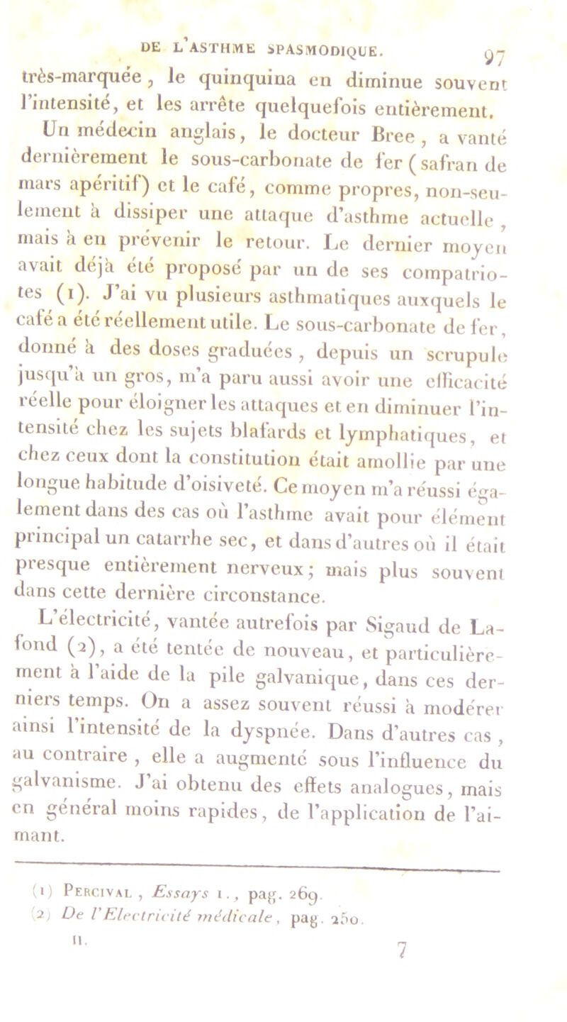 Irès-marquëe , le quinquina en diminue souvent 1 intensité y et les ariete quelquefois entièrement. Un médecin anglais, le docteur Bree, a vanté dernièrement le sous-carbonate de fer ( safran de mars apéritif) et le café, comme propres, non-seu- lement à dissiper une attaque d’asthme actuelle mais à en prévenir le retour. I.e dernier moyen avait déjà eie propose par un de ses compatrio- tes (i). J’ai vu plusieurs asthmatiques auxquels le café a ele réellement utile. Le sous-carbonate de fer, donné à des doses graduées , depuis un scrupule jusqu’à un gros, m’a paru aussi avoir une clficacité réelle pour éloigner les attaques et en diminuer l’in- tensite chez les sujets blafards et lymphatiques, et chez ceux dont la constitution était amollie par une longue habitude d’oisiveté. Ce moyen m’a réussi éga- lement dans des cas où l’asthme avait pour élément principal un catarrhe sec, et dans d’autres où il était presque entièrement nerveux; mais plus souvent dans cette dernière circonstance. L’électricité, vantée autrefois par Sigaud de La- fond (î), a été tentée de nouveau, et particulière- ment à l’aide de la pile galvanique, dans ces der- niers temps. On a assez souvent réussi à modérer ainsi l’intensité de la dyspnée. Dans d’autres cas , au contraire , elle a augmenté sous l’influence du galvanisme. J ai obtenu des effets analogues, mais en général moins rapides, de l’application de l’ai- mant. (1) Percival , Essays i., pag. 26q. (2) De Vhlectricité médicale , pag. a5o. II.