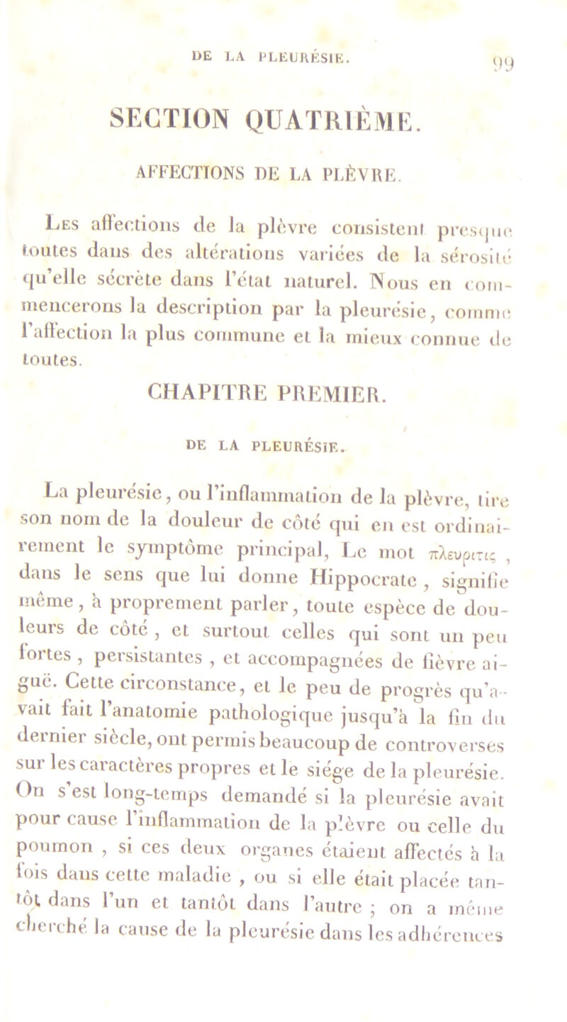 SECTION quatrième. AFFECTIONS DE LA PLÈVRE. Les affections de la plèvre consisteiii presipic; toutes dans des altérations variées de la sérosiit* qu’elle sécrète dans l’état naturel. Nous en com- ineiicerons la description par la pleurésie, coiunn! 1 affection la plus coiiunune et la mieux (‘onnue île toutes. CHAPITRE PREMIER. de la pleurésie. La pleuiesie, ou 1 inflammation de la plèvre, tire .son nom de la douleur de côté qui en est ordinai- rement le symptôme principal. Le mot TrXEuptuç , dans le sens que lui donne Hippocrate , signilie même, h proprement parler, toute espèce de dou- leurs de côté , et surtout celles qui sont un peu loi tes , persistantes , et accompagnées de lièvre ai- guë. Cette circonstance, et le peu de progrès qu’a - vait fait l’anatornie pathologique jusqu’à la lin du dernier siècle, ont permis beaucoup de controverses sui les caractères propres et le siège de la pleurésie. On s est long-temps demandé si la pleurésie avait pour cause 1 inflammation de la plèvre ou celle du poumon , si ces deux organes étaient affectés h la lois dans cette maladie , ou si elle était placée tan- tôt dans l’un et tantôt dans l’autre j on a même cherché la cause de la pleurésie dans les adhérences