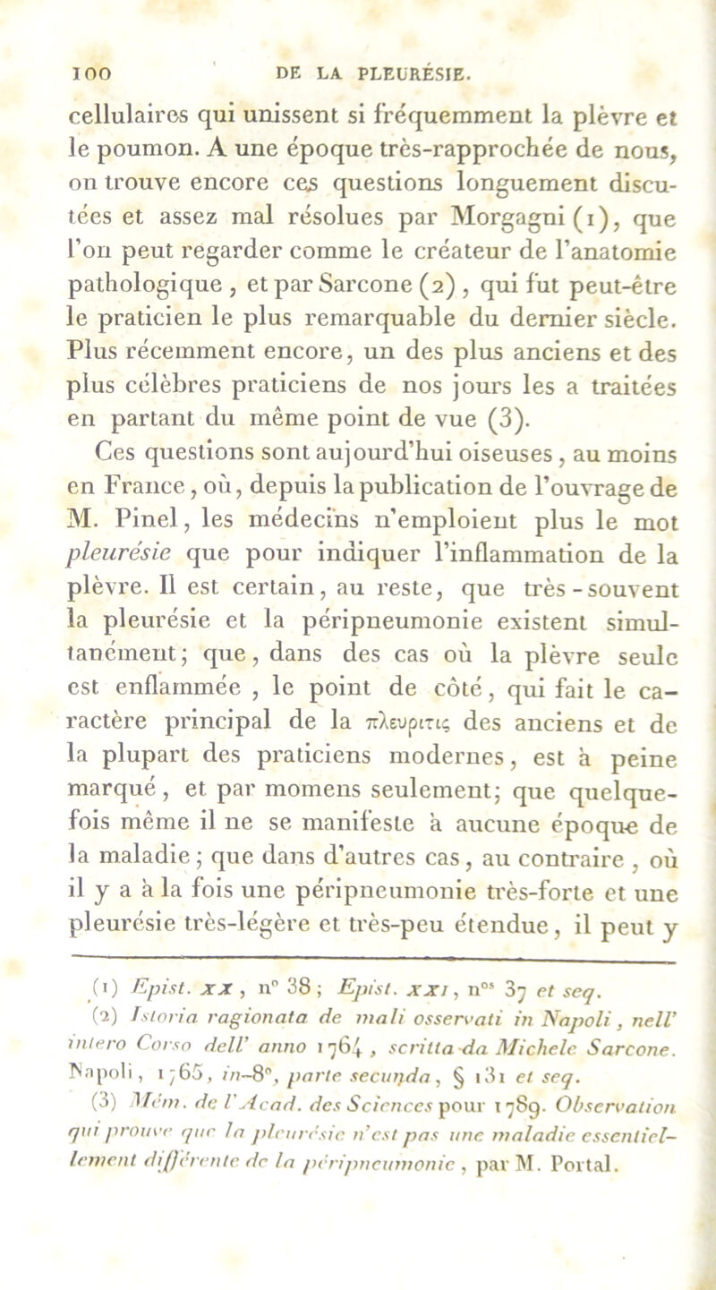 cellulaires qui unissent si fréquemment la plèvre et le poumon. A une époque très-rapprochée de nous, on trouve encore ces questions longuement discu- tées et assez mal résolues par Morgagni (i), que l’on peut regarder comme le créateur de l’anatomie pathologique , et par Sarcone (2) , qui fut peut-être le praticien le plus remarquable du dernier siècle. Plus récemment encore, un des plus anciens et des plus célèbres praticiens de nos jours les a traitées en partant du même point de vue (3). Ces questions sont aujourd’hui oiseuses, au moins en France, où, depuis la publication de l’ouvrage de M. Pinel, les médecins n’emploient plus le mot pleurésie que pour indiquer l’inflammation de la plèvre. Il est certain, au reste, que très-souvent la pleurésie et la péripneumonie existent simul- tanément; que, dans des cas où la plèvre seule est enflammée , le point de côté, qui fait le ca- ractère principal de la TiXeuptriç des anciens et de la plupart des praticiens modernes, est a peine marqué, et par momens seulement; que quelque- fois même il ne se manifeste a aucune époque de la maladie ; que dans d’autres cas, au contraire , où il y a à la fois une péripneumonie très-forte et une pleurésie très-légère et très-peu étendue, il peut y (1) Epist. XX , n” 38 ; Epist. xxi, n“* 3^ et seq. (2) Istoria ragionata de inali ossen’oti in Napoli, nelV vUero Corso delV anno 1764, scritta da Michèle Sarcone. I^npoli, i;65, inS”, parle .securjda, § i3i et seq. (3) Mèm. de V Acad, ^’c/V/ïcc.ï pour 1789. Observation qui prouve que la jdrurrsic n’est pas une maladie essentiel- lement dijjcrente de la péripneumonie , par I\I. Portai.