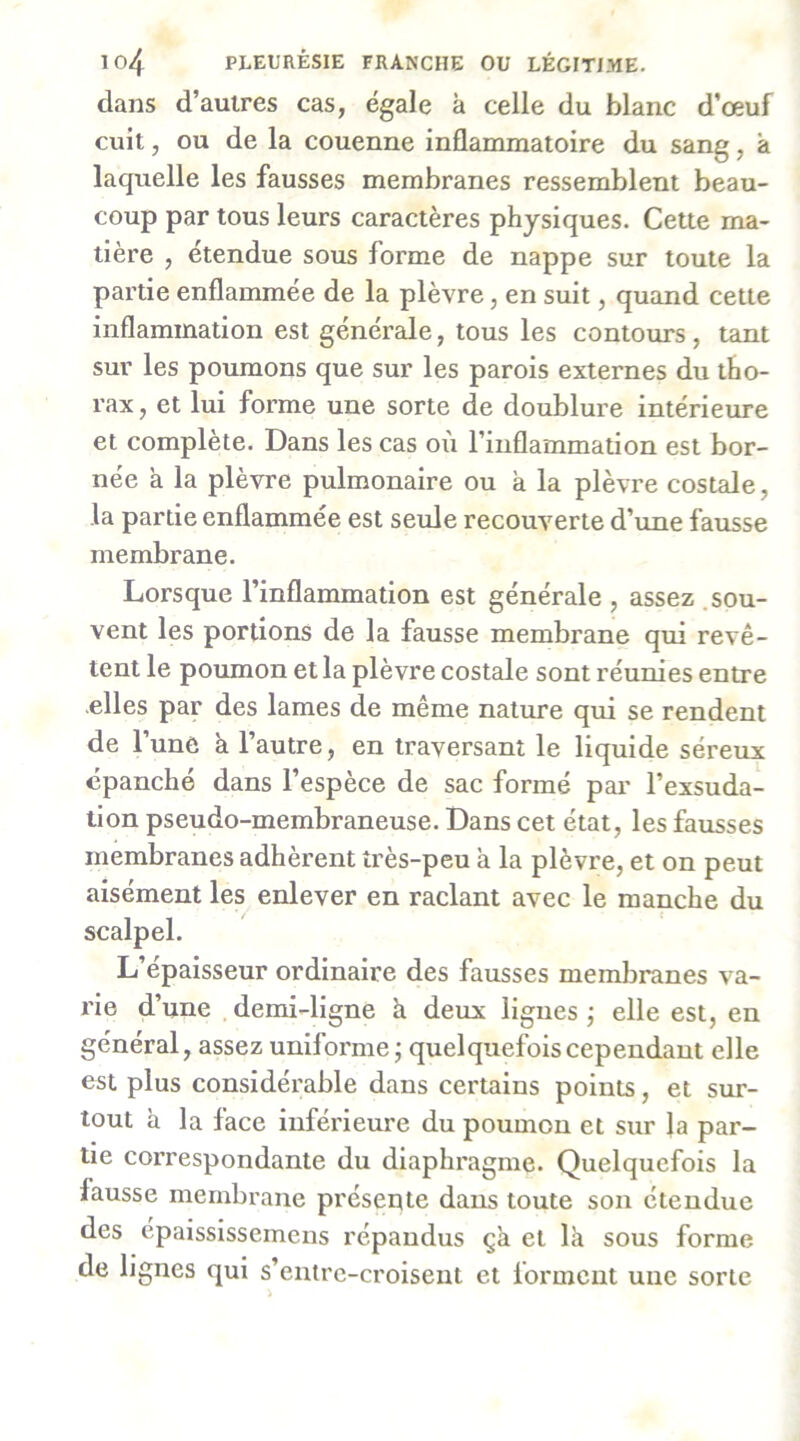 dans d’autres cas, égale à celle du blanc d’œuf cuit, ou de la couenne inflammatoire du sang, à laquelle les fausses membranes ressemblent beau- coup par tous leurs caractères physiques. Cette ma- tière , étendue sous forme de nappe sur toute la partie enflammée de la plèvre, en suit, quand cette inflammation est générale, tous les contours , tant sur les poumons que sur les parois externes du tho- rax, et lui forme une sorte de doublure intérieure et complète. Dans les cas où l’inflammation est bor- née a la plèvre pulmonaire ou à la plèvre costale, la partie enflammée est seule recouverte d’une fausse membrane. Lorsque l’inflammation est générale , assez .sou- vent les portions de la fausse membrane qui revê- tent le poumon et la plèvre costale sont réunies entre elles par des lames de même nature qui se rendent de l’une k l’autre, en traversant le liquide séreux épanché dans l’espèce de sac formé par l’exsuda- lion pseudo-membraneuse. Dans cet état, les fausses membranes adhèrent très-peu à la plèvre, et on peut aisément les enlever en raclant avec le manche du scalpel. L’épaisseur ordinaire des fausses membranes va- rie d’une demi-ligne à deux ligues j elle est, en général, assez uniforme; quelquefois cependant elle est plus considérable dans certains points, et sur- tout à la face inférieure du poumon et sur la par- tie coiTespondante du diaphragme. Quelquefois la fausse membrane présente dans toute son étendue des épaississemens répandus çà et Ik sous forme de lignes qui s’entre-croisent et forment une sorte