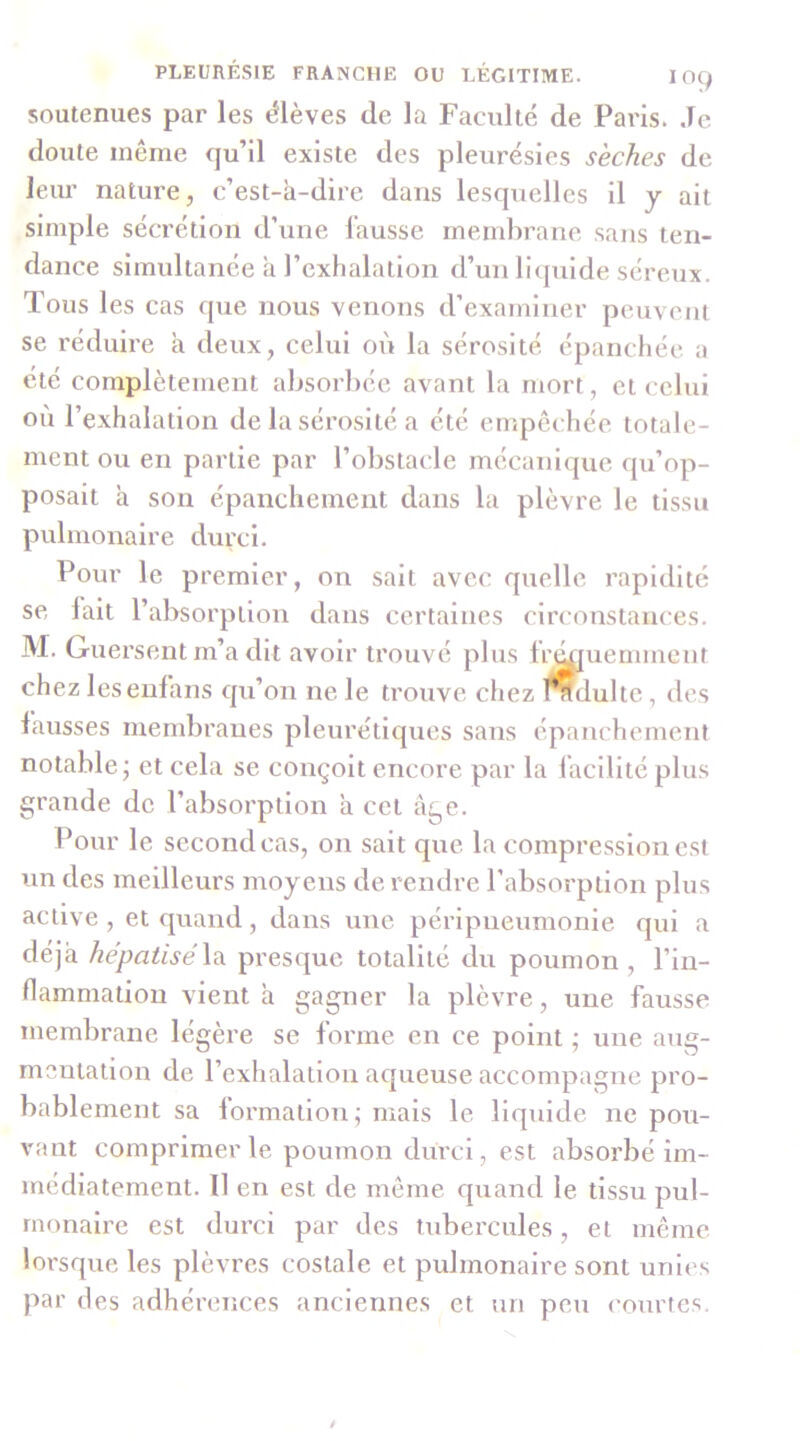 soutenues par les élèves de la Faculté de Paris. Je doute même qu’il existe des pleurésies sèches de leur nature, c’est-à-dire dans lesquelles il y ait simple sécrétion d’une fausse membrane sans ten- dance simvdtanée à l’exhalation d’un liquide séreux. Tous les cas que nous venons d’examiner peuvent se réduire à deux, celui où la sérosité épanchée a été complètement absorbée avant la mort, et celui où l’exhalation de la sérosité a été empêchée totale- ment ou en partie par l’obstacle mécanique qu’op- posait à son épanchement dans la plèvre le tissu pulmonaire durci. Pour le premier, on sait avec quelle rapidité se lait l’absorption dans certaines circonstances. M. Guersent m’a dit avoir trouvé plus fr^uemment chez leseulans qu’on ne le trouve chez fÇdultc, des fausses membranes pleurétiques sans épanchement notable; et cela se conçoit encore par la facilité plus grande de l’absorption à cet âge. Pour le second cas, on sait que la compression est un des meilleurs moyens de rendre l’absorption plus active , et quand, dans une péripneumonie qui a déjà hépatisé\a. presque totalité du poumon, l’in- llammation vient à gagner la plèvre, une fausse membrane légère se forme en ce point ; une aug- mentation de l’exhalation aqueuse accompagne pro- bablement sa lormation; mais le liquide ne pou- vant comprimer le poumon durci, est absorbé im- médiatement. 11 en est de même quand le tissu pul- monaire est durci par des tubercules, et même lorsque les plèvres costale et pulmonaire sont unies par (les adhérences anciennes et un peu courfcs.