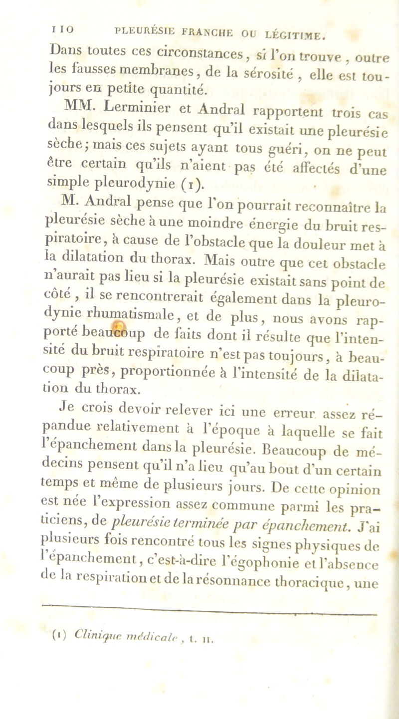 Dans toutes ces circonstances, si l’on trouve , outre les l’aussesmembranes, de la sérosité , elle est tou- jours en petite quantité. MM. Lerminier et Andral rapportent trois cas dans lesquels ils pensent qu’il existait une pleurésie sèche; mais ces sujets ayant tous guéri, on ne peut être certain qu’ils n’aient pas été affectés d’une simple pleurodynie (i). M. Andral pense que l’on pourrait reconnaître la pleurésie sèche à une moindre énergie du bruit res- piratoire, k cause de l’obstacle que la douleur met k la dilatation du thorax. Mais outre que cet obstacle n aurait pas lieu si la pleurésie existait sans point de côté , il se rencontrerait également dans la pleuro- dynie rhu^tismale, et de plus, nous avons rap- porté beaiÆèup de faits dont il résulte que l’inten- sité du bruit respiratoire n’est pas toujours, k beau- coup près, proportionnée k l’intensité de la dilata- tion du thorax. Je crois devoir relever ici une erreur assez ré- pandue relativement k l’époque k laquelle se fait l’épanchement dans la pleurésie. Beaucoup de mé- decins pensent qu’il n’a lieu qu’au bout d’un certain temps et meme de plusieurs jours. De cette opinion est née l expression assez commune parmi les pra- ticiens, de pleurésie terminée par épanchement. J'ai plusieurs fois rencontré tous les signes physiques de I epanchement, c’est-k-dire l’égophonie et l’absence de la respiration et de la résonnance thoracique, une (i) Chniffiic médicale , t. n.