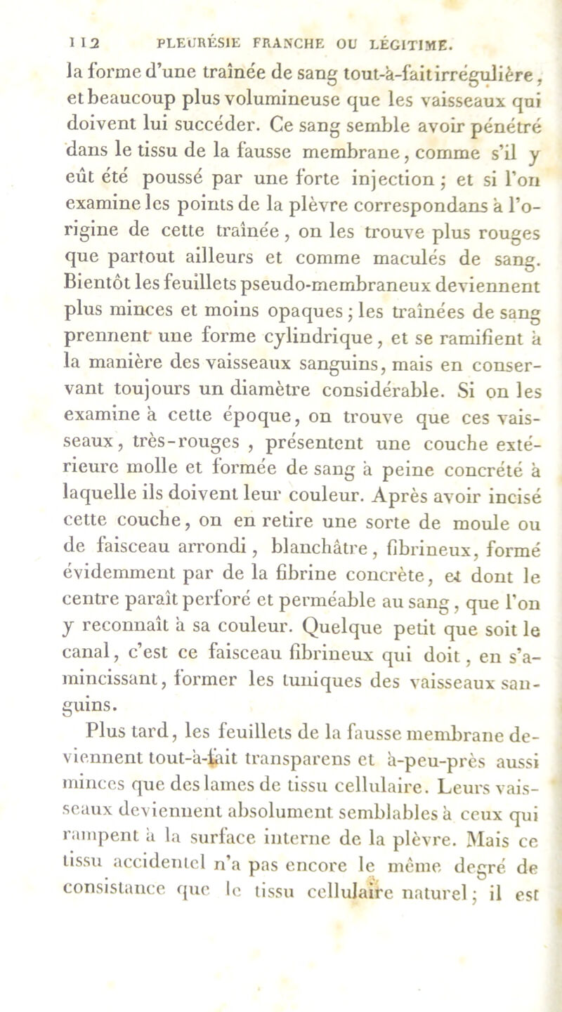 la forme d’une tramée de sang tout-a-faitirrégidière, et beaucoup plus volumineuse que les vaisseaux qui doivent lui succéder. Ce sang semble avoir pénétré dans le tissu de la fausse membrane, comme s’il y eût été poussé par une forte injection ; et si l’on examine les points de la plèvre correspondans à l’o- rigine de cette tramée, on les trouve plus rouges que partout ailleurs et comme maculés de sang. Bientôt les feuillets pseudo-membraneux deviennent plus minces et moins opaques j les traînées de sang prennent- une forme cylindrique, et se ramifient à la manière des vaisseaux sanguins, mais en conser- vant toujours un diamètre considérable. Si on les examine a cette époque, on trouve que ces vais- seaux, très-rouges , présentent une couche exté- rieure molle et formée de sang a peine concrété à laquelle ils doivent leur couleur. Après avoir incisé cette couche, on en retire une sorte de moide ou de faisceau arrondi, blanchâtre, fibrineux, formé évidemment par de la fibrine concrète, &t dont le centre paraît perforé et perméable au sang, que l’on y reconnaît a sa couleur. Quelque petit que soit le canal, c’est ce faisceau fibrineux qui doit, en s’a- mincissant, former les tuniques des vaisseaux san- guins. Plus tard, les feuillets de la fausse membrane de- viennent tout-â-fait transparens et à-peu-près aussi minces que des lames de tissu cellulaire. Leurs vais- seaux deviennent absolument semblables à ceux qui rampent à la surface interne de la plèvre. Mais ce tissu accidentel n’a pas encore le même degré de consistance que le tissu cellulaire naturel j il est