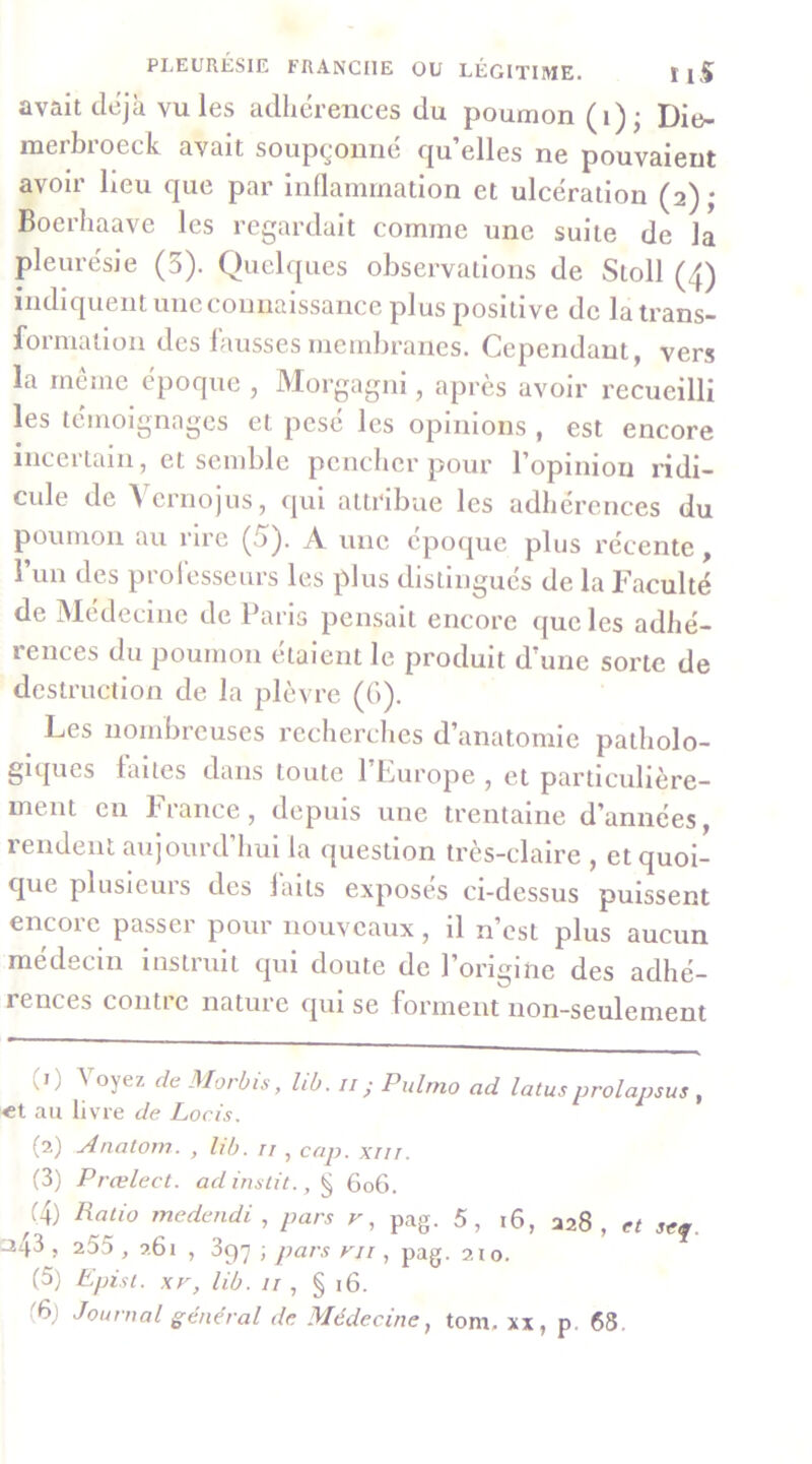 avait déjà vu les adhérences du poumon (i); Die- merbroeck avait soupçonné quelles ne pouvaient avoir lieu que par inflammation et ulcération (2); Boerhaave les regardait comme une suite de la pleurésie (5). Quelques observations de Sloll (4) indiquent une connaissance plus positive de la trans- formation des fausses membranes. Cependant, vers la meme époque , Morgagni, après avoir recueilli les témoignages et pesé les opinions , est encore incertain, et semble pencher pour l’opinion ridi- cule de Vernojus, qui attribue les adhérences du poumon au rire (5). A une époque plus récente, run des professeurs les plus distingués de la Faculté de Médecine de Paris pensait encore que les adhé- rences du poumon étaient le produit d’une sorte de destruction de la plèvre (G). Les nombreuses recherches d’anatomie patholo- giques laites dans toute l’Europe , et particulière- ment en b rance, depuis une trentaine d’années, rendent aujourd’hui la question très-claire , etquoi- que plusieurs des laits exposes ci-dessus puissent encore passer pour nouveaux, il n’est plus aucun medecui instruit qui doute de l’onginc des adhé- rences contl e nature qui se forment non-seulement (0 Voyez de Morbis, lih. ii ; Pulmo ad lotus prolapsus , €t au livre de Loris. (2) Anatom. , lib. ii , cap. xiii. (3) Prælect. ad inslit., ^ 606. Ratio medendi , pars v, pag. 5, i6, 228, ci seq. :^43 , 255 , 261 , 397 ; pars ni , pag. 210. (5) Epist. xr, lib. 11 , § 16. (6j Journal général de Médecine, tom. xx, p. 68.