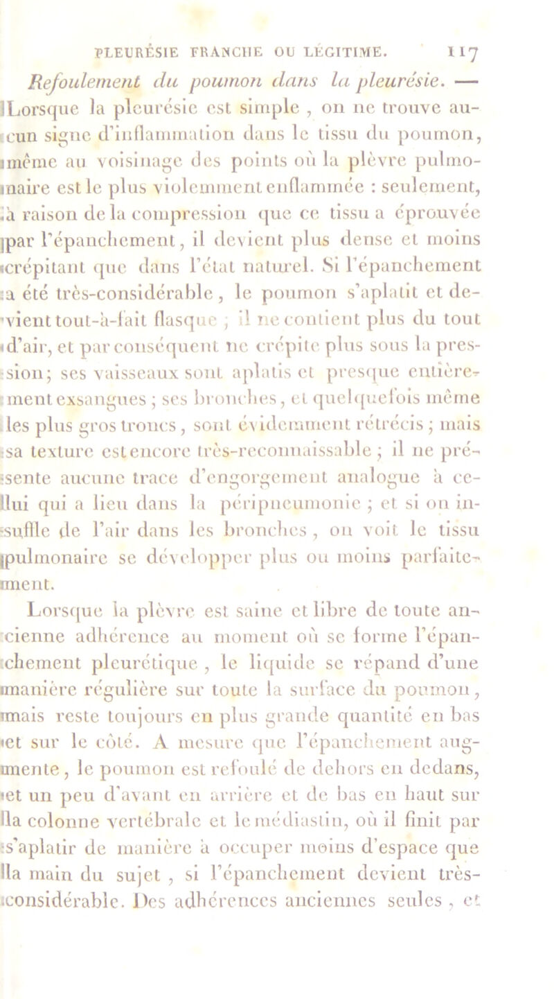 Refoulement du poumoîi dans La pleurésie. — • Lorsque la pleurésie est simple , ou ne trouve au- cun si^ne d’indaminalion dans le tissu du poumon, imême au voisinage des points où la plèvre pulmo- inaire est le plus violemment enQammce : seulement, .à raison de la compression <|uc ce tissu a éprouvée ipar répaucliemeiit, il devient plus <lense et moins «crépitant (pie dans l’état naturel. Si l’épanchement sa été très-considérable , le poumon s’aplatit et de- vienttout-à-lait flasque , il neconllent plus du tout «d’air, et par conséquent ne crépite plus sous la pres- :slon; ses vaisseaux sont aplatis cl pres<[ue entière^ : ment exsangues ; ses bronches, et (]uel([uelols meme ■ les plus gros troncs, sont é^ idemment rétrécis ; mais Isa texture estencorc Irès-reconnaissable ; il ne pré- 'sente aucune trace d’engorgement analogue a ce- llui qui a lieu dans la péripneumonie ; et si on in- ‘suflle de l’air dans les bronclies , on volt le tissu ipulinonalre se développer plus ou moins parl’alte- nnent. Lors([ue la plèvre est saine et libre de toute an- 'clenne adhérence au moment où se forme l’épaii- xhement pleurétique , le H([uide se répand d’une «manière régulière sur toute la suri’ace du poumon, imais reste toujours en plus grande quantité en bas «et sur le ciité. A mesure (pie l’épanchement aug- unente, le poumon estreloulé de dehors en dedans, «et un peu d’avant en arrière cl de bas en haut sur lia colonne vertébrale et Icmédlaslin, où il finit par îs'aplaiir de manière a occuper moins d’espace que lia main du sujet , si répanchement devient très- iconsidérablc. Des adhérences ancTeniics seules , ot