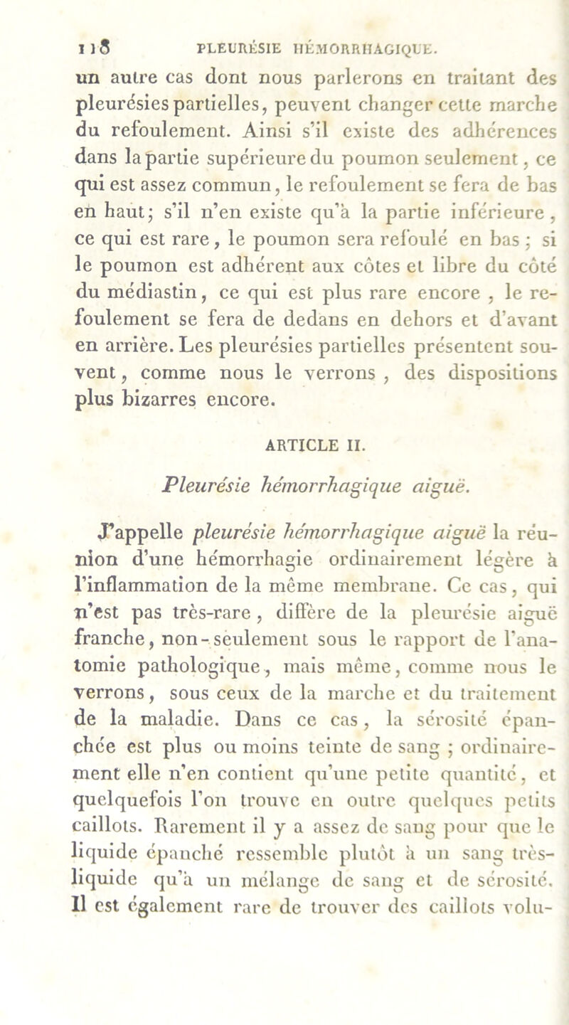 Il5 PLEURÉSIE HÉMORRHAGIQUE. un autre cas dont nous parlerons en traitant des pleurésies partielles, peuvent changer cette marche du refoulement. Ainsi s’il existe des adhérences dans la partie supérieure du poumon seulement, ce qui est assez commun, le refoulement se fera de bas en haut; s’il n’en existe qu’à la partie inférieure, ce qui est rare, le poumon sera refoulé en bas ; si le poumon est adhérent aux côtes et libre du côté du médiaslin, ce qui est plus rare encore , le re- foulement se fera de dedans en dehors et d’avant en arrière. Les pleurésies partielles présentent sou- vent , comme nous le verrons , des dispositions plus bizarres encore. ARTICLE II. Pleurésie hémorrhagique aiguë. J’appelle pleurésie hémorrhagique aiguë la réu- nion d’une hémorrhagie ordinairement légère à l’inflammation de la même membrane. Ce cas, qui n’est pas très-rare , diffère de la pleurésie algue franche, non-seulement sous le rapport de l’ana- tomie pathologique, mais même, comme nous le verrons, sous ceux de la marche et du traitement de la maladie. Dans ce cas, la sérosité épan- chée est plus ou moins teinte de sang ; ordinaire- ment elle n’en contient qu’une petite quantité, et quelquefois l’on trouve en outre quelques petits caillots. Rarement il y a assez de sang pour que le liquide épanché ressemble plutôt à un sang très- liquide qu’à un mélange de sang et de sérosité. Il est également rare de trouver des caillots vola-