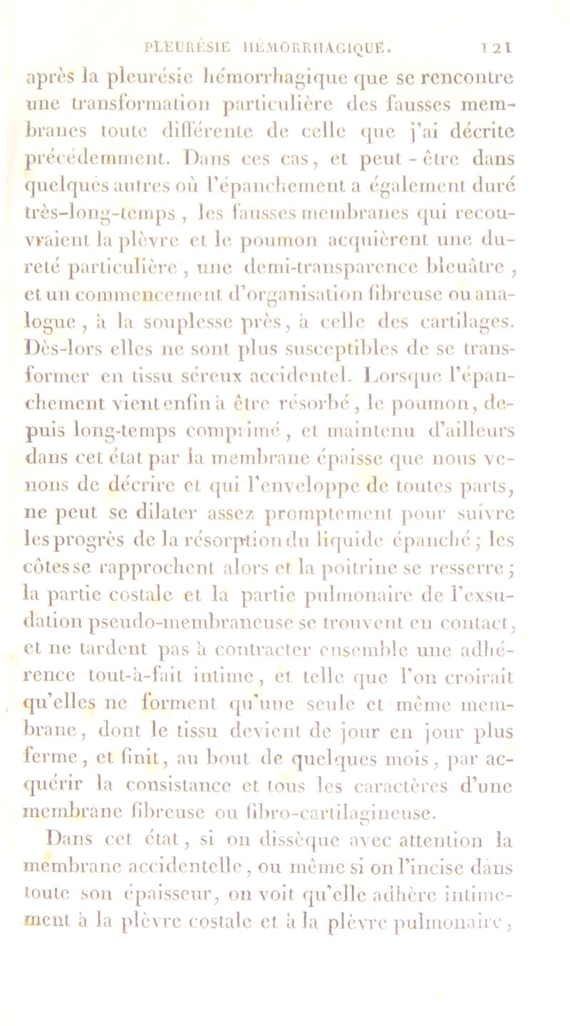 après la pleurésie hémorrhagique que se rencoiilre une iranstoi'maiiou particulière des fausses mem- braues toute dilïérente de celle que j’ai décrite précédemment. Dans ces cas, et peut-être dans quelques antres où répaiicliemeiit a également dure très-loiig-temps , les fausses membranes qui recou- vraient la plèvre et le poumon acejuièrent une du- reté particulière , une demi-transparence bleuâtre , et un commencement (rorganisation fibreuse ou ana- logue , â la souplesse près, à celle des cartilages. Dès-lors elles ne sont plus susceptililes de se trans- former en tissu séreux accidentel. Lorsque l’épaii- chement vientcnfniâ être résorbe, le poumon, de- puis long-temps comprimé , et maintenu d’ailleurs dans cet état par la memlirane épaisse que nous ve- nons de décrire et ((ui l’enveloppe de toutes parts, ne peut se dilater assez promptement pour suivre les progrès de la résorption du liquide épanché - les côtesse rapprochent alors et la poitrine se resserre j la partie costale et la partie pulmonaire de l’exsu- dation pseudo-membraneuse se trouvent en contact, et ne tardent pas 'a contracter ensemble une adhé- rence tout-â-1 ait intime , et telle que l’on croirait qu’elles ne forment qu’une seule et même mem- bra ne, dont le tissu devient de jour en jour plus fe rme, et finit, au bout de quelques mois, par ac- quérir la consistance et tous les caractères d’une membrane libreuse ou fibro-cartilaiiineuse. O Dans cet état, si ou dissèque avec attention la membrane accidentelle, ou même si on l’incise dans toute son épaisseur, on voit qu’elle adhère intime- ment â la plèvre costale et à la plèvre pulmonaire,