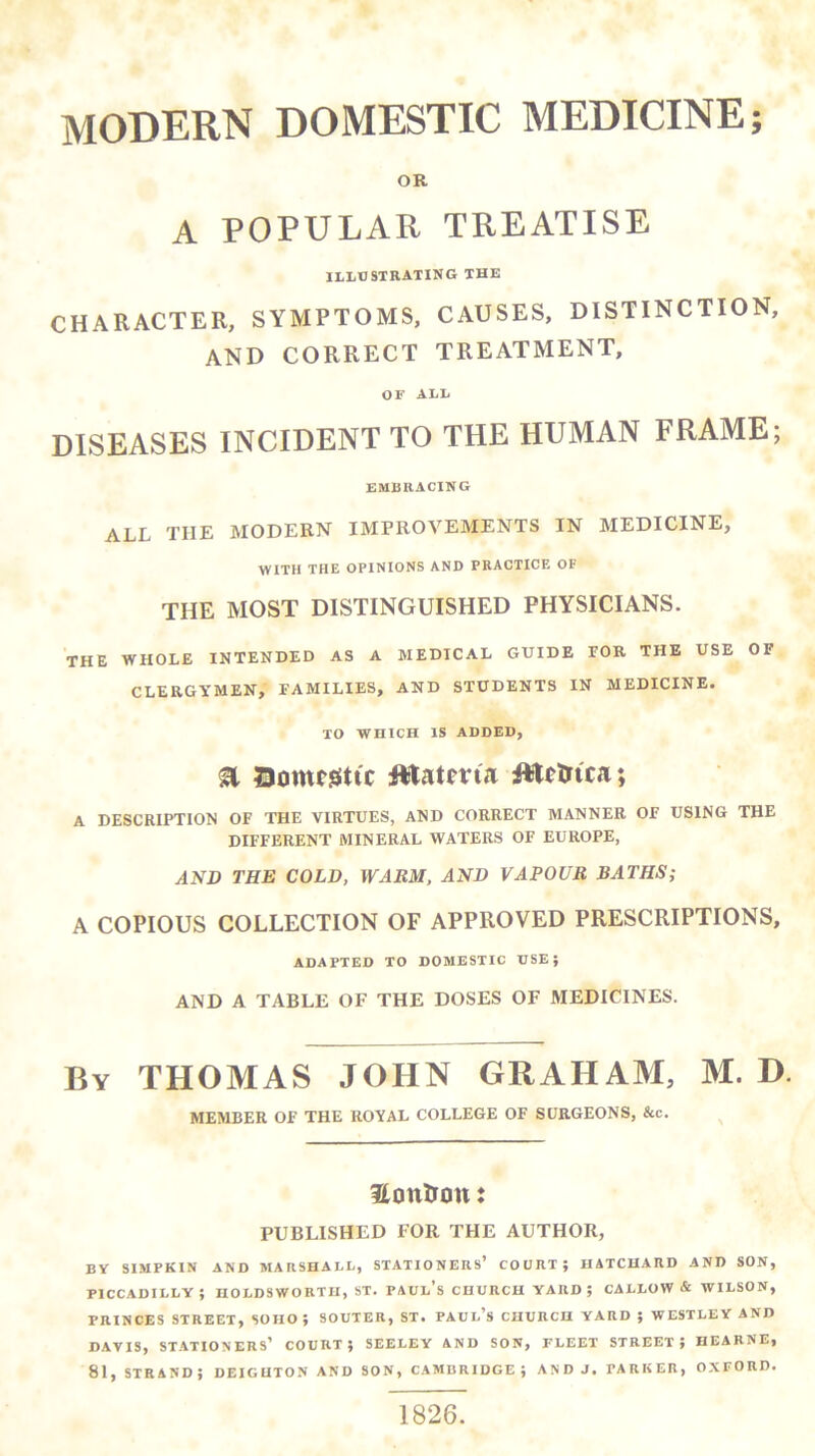 OR A POPULAR TREATISE illtjstrating thk CHARACTER, SYMPTOMS, CAUSES, DISTINCTION, and correct treatment, OF ALL DISEASES INCIDENT TO THE HUMAN FRAME; EMBRACING all the modern improvements in medicine, WITH THE OPINIONS AND PRACTICE OF THE MOST DISTINGUISHED PHYSICIANS. THE WHOLE INTENDED AS A MEDICAL GUIDE FOR THE USE OF CLERGYMEN, FAMILIES, AND STUDENTS IN MEDICINE. TO WHICH IS ADDED, a I3omt!Sttc fttatevia A DESCRIPTION OF THE VIRTUES, AND CORRECT MANNER OF USING THE DIFFERENT MINERAL WATERS OF EUROPE, AND THE COLD, WARM, AND VAPOUR BATHS; A COPIOUS COLLECTION OF APPROVED PRESCRIPTIONS, ADAPTED TO DOMESTIC DSE; AND A TABLE OF THE DOSES OF MEDICINES. By THOMAS JOHN GRAHAM, M. D. MEMBER OF THE ROYAL COLLEGE OF SURGEONS, &c. HottUon: PUBLISHED FOR THE AUTHOR, BY SIMPKIN AND MARSHALL, STATIONERS’ COURT; HATCUARD AND SON, PICCADILLY; HOLDSWORTII, ST. PAUl’s CHURCH YARD; CALLOW & WILSON, PRINCES STREET, SOHO; SOUTER, ST. PAUI-’s CHURCH YARD ; WESTLEY AND DAVIS, STATIONERS’ COURT; SEELEY AND SON, FLEET STREET; HEARNE, 81, strand; deiguton and son, Cambridge; andj. parker, o.xford. 1826.