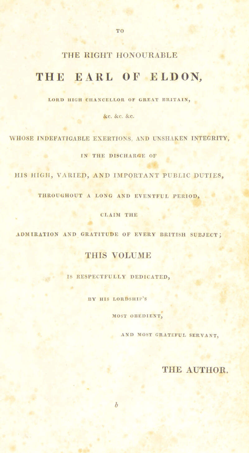 TO THE RIGHT HONOURABLE THE EARL OF ELDON, LORD mOH CHANCELLOR OF GREAT BRITAIN, &C. &C. &C. WHOSE INDEFATIGABLE EXERTIONS, AND UNSHAKEN INTEGRITY, IN THE DISCHARGE OF HIS HIGH, VARIED, AND IMPORTANT PUBLIC DUTIES, THROUGHOUT A LONG AND EVENTFUL PERIOD, CLAIM THE ADMIRATION AND GRATITUDE OF EVERY BRITISH SUBJECT; THIS VOLUME IS RESPECTFULLY DEDICATED, BY HIS LORDSHIH’S t MOST OBEDIENT, AND MOST GRATEFUL SERVANT, THE AUTHOR. h