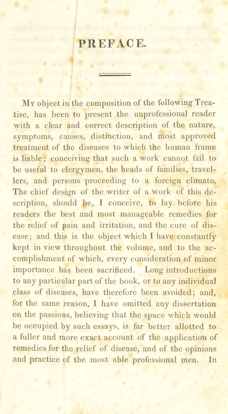 PREFACE. My object in the composition of the following Trea- tise, has been to present the unprofessional reader with a clear and correct description of the nature, symptoms, causes, distinction, and most approved treatment of the diseases to which the human frame is liable; conceiving that such a work cannot fail to be useful to clergymen, the heads of families, travel- lers, and persons proceeding to a foreign climate. The chief design of the writer of a work of this de- scription, should be, I conceive, to lay before his readers the best and most manageable remedies for the relief of pain and irritation, and the cure of dis- ease; and this is the object which I have constantly kept in view throughout the volume, and to the ac- complishment of which, every consideration of minor importance has been sacrificed. Long introductions to any particular part of the book, or to any individual class of diseases, have therefore been avoided; and, for the same reason, I have omitted any dissertation on the passions, believing that the space which would be occupied by such essays, is far better allotted to a fuller and more exact account of the application of remedies for the relief of disease, and of the opinions and practice of the most able professional men. In