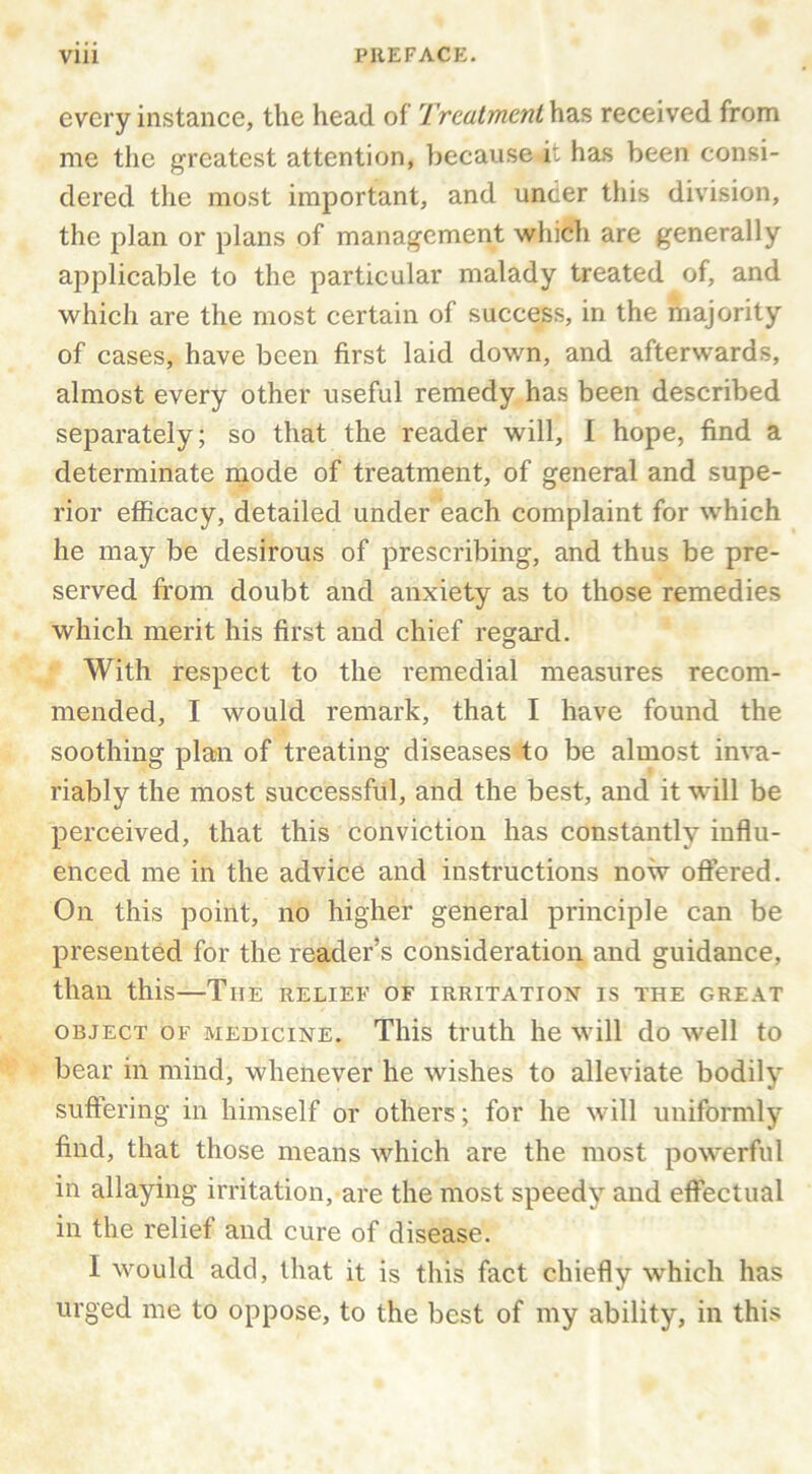 every instance, the head of Treatment has received from me the greatest attention, because it has been consi- dered tlie most important, and under this division, the plan or plans of management which are generally applicable to the particular malady treated of, and which are the most certain of success, in the majority of cases, have been first laid down, and afterwards, almost every other useful remedy has been described separately; so that the reader will, 1 hope, find a determinate mode of treatment, of general and supe- rior efficacy, detailed under each complaint for which he may be desirous of prescribing, and thus be pre- served from doubt and anxiety as to those remedies which merit his first and chief regard. With respect to the remedial measures recom- mended, I would remark, that I have found the soothing plan of treating diseases to be almost inva- riably the most successful, and the best, and it will be perceived, that this conviction has constantly influ- enced me in the advice and instructions now offered. On this point, no higher general principle can be presented for the reader’s consideration and guidance, than this—The relief of irritation is the great OBJECT OF medicine. Tliis truth he will do well to bear in mind, whenever he wishes to alleviate bodily suffering in himself or others; for he will uniformly find, that those means which are the most powerful in allaying irritation, are the most speedy and effectual in the relief and cure of disease. I would add, that it is this fact chiefly which has urged me to oppose, to the best of my ability, in this