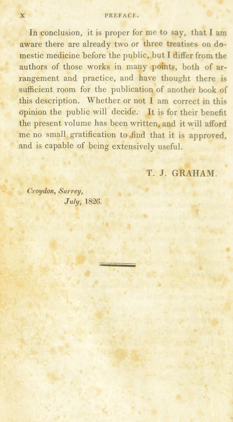 In conclusion, it is proper for me to say, that I am aware there are already two or three treatises on do- mestic medicine before the public,.but I differ from the authors of those works in many points, both of ar- rangement and practice, and have thought there is sufficient room for the publication of another book of this description. Whether or not I am correct in this opinion the public will decide. It is for their benefit the present volume has been written, and it will afford me no small gratification to iind that it is approved, and is capable of being extensively useful. Croydon, Surrey, July, 1826. T. J. GRAHAM.