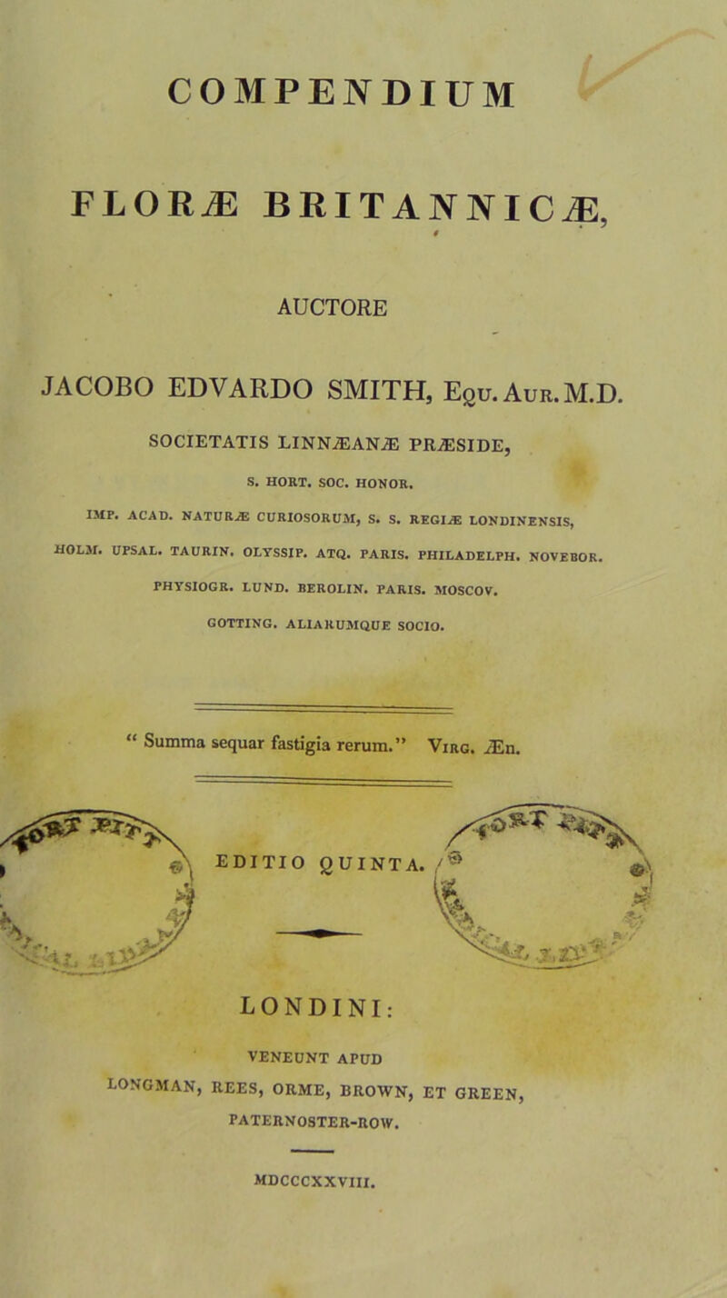 FLORJ3 BRITANNICAE, $ AUCTORE JACOBO EDVARDO SMITH, Equ.Aur.M.D. SOCIETATIS LINN.EAN.iE PRaESIDE, S. HORT. SOC. HONOR, IMP. AC'AD. NATURA CURIOSORUM, S. S. REGIAE LONDINENSIS, HOLM. UPSAL. TAURIN. OLYSSIP. ATQ. PARIS. PHILADELPH. NOVEBOR. PHYSIOGR. LUND. BEROLIN. PARIS. MOSCOV. GOTTING. ALIARUMQUE SOCIO. “ Summa sequar fastigia rerum.” Virg. i£n. LONDINI: VENEUNT APUD CONGMAN, REES, ORME, BROWN, ET GREEN, PATERNOSTER-ROW. MDCCCXXVIII.