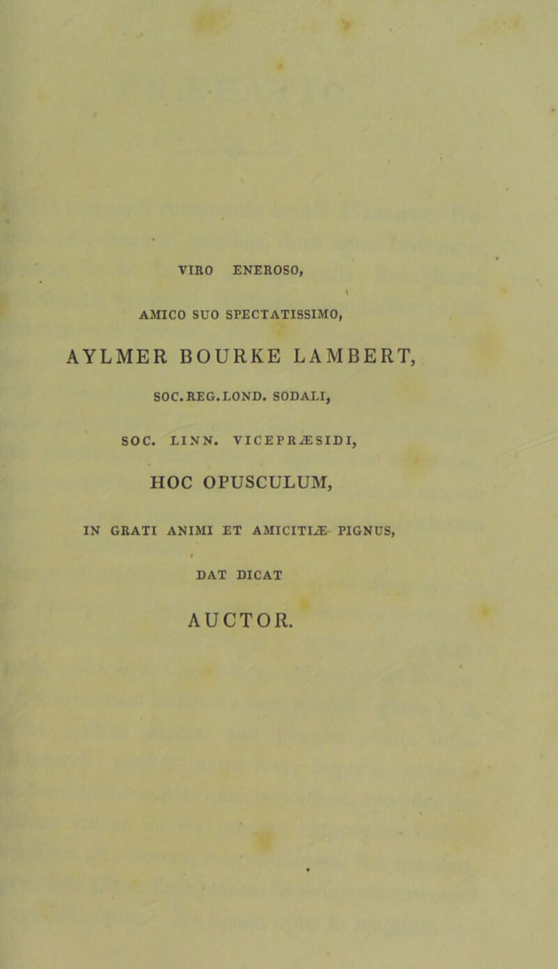 VIRO ENEROSO, AMICO SUO SPECTATISSIMO, AYLMER BOURKE LAMBERT, SOC.REG.LOND. SODALI, SOC. LINN. VICEPRiESIDI, HOC OPUSCULUM, IN GRATI ANIMI ET AMICITIiE PIGNUS, DAT DICAT AUCTOR,