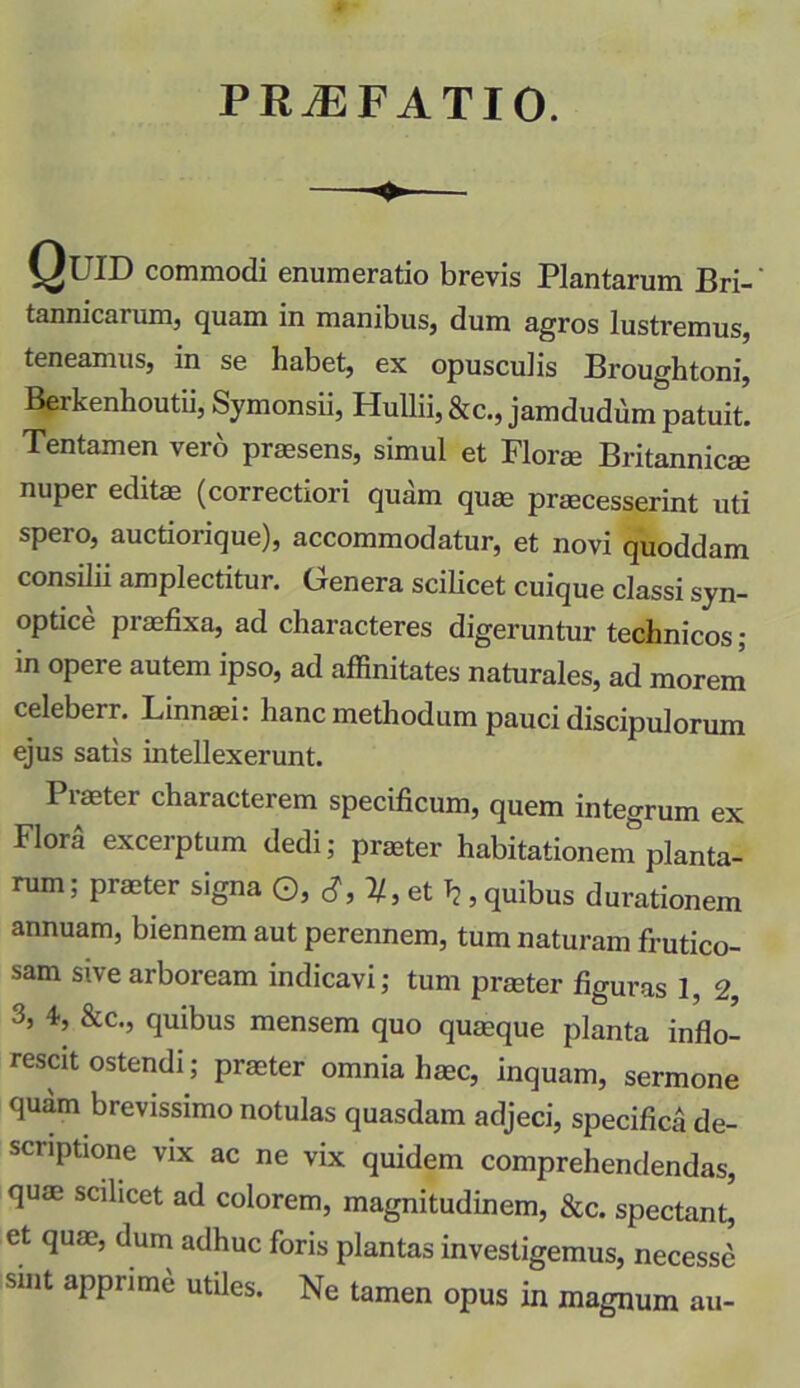 PRiEFATIO. Quid commodi enumeratio brevis Plantarum Bri-' tannicarum, quam in manibus, dum agros lustremus, teneamus, in se habet, ex opusculis Broughtoni, Berkenhoutii, Symonsii, Hullii,&c., jamdudum patuit. Tentamen vero praesens, simul et Florae Britannicae nuper editae (correctiori quam quae praecesserint uti spero, auctiorique), accommodatur, et novi quoddam consilii amplectitur. Genera scilicet cuique classi syn- optice praefixa, ad characteres digeruntur technicos; in opere autem ipso, ad affinitates naturales, ad morem celeberr. Linnaei: hanc methodum pauci discipulorum ejus satis intellexerunt. Praeter characterem specificum, quem integrum ex Flora excerptum dedi; praeter habitationem planta- rum; praeter signa ©, tf, 1/, et Tj, quibus durationem annuam, biennem aut perennem, tum naturam frutico- sam sive arboream indicavi; tum praeter figuras 1, 2 3, 4, &c., quibus mensem quo quaeque planta inflo- rescit ostendi; praeter omnia haec, inquam, sermone quam brevissimo notulas quasdam adjeci, specifica de- scriptione vix ac ne vix quidem comprehendendas, quae scilicet ad colorem, magnitudinem, &c. spectant, et quae, dum adhuc foris plantas investigemus, necessc sint aPPrim* stiles. Ne tamen opus in magnum au-