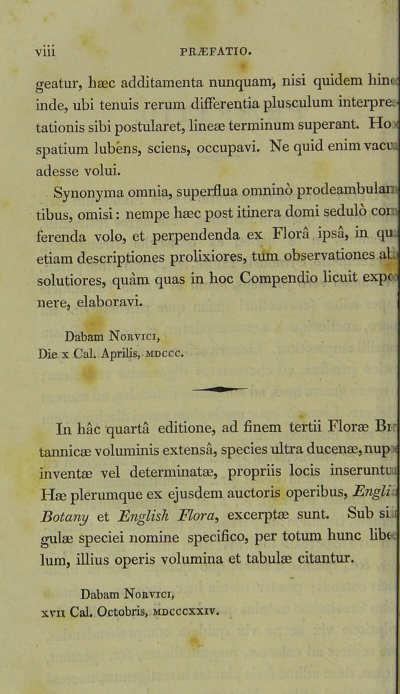 geatur, hasc additamenta nunquam, nisi quidem him inde, ubi tenuis rerum differentia plusculum interpre tationis sibi postularet, lineae terminum superant. Ho spatium lubens, sciens, occupavi. Ne quid enim vacu; adesse volui. Synonyma omnia, superflua omnino prodeambular tibus, omisi: nempe haec post itinera domi sedulo cor.i ferenda volo, et perpendenda ex Flora ipsa, in qu etiam descriptiones prolixiores, tum observationes al solutiores, quam quas in hoc Compendio licuit expe: nere, elaboravi. Dabam Norvici, Die x Cal. Aprilis, mdccc. In hac quarta editione, ad finem tertii Florae Bi tannicae voluminis extensa, species ultra ducenae,nup i inventae vel determinatae, propriis locis inserunto: Hae plerumque ex ejusdem auctoris operibus, Engli Botany et English Flora, excerptae sunt. Sub si i gulae speciei nomine specifico, per totum hunc libe lum, illius operis volumina et tabulae citantur. Dabam Noevici, xvn Cal. Octobris, mdcccxxiv.