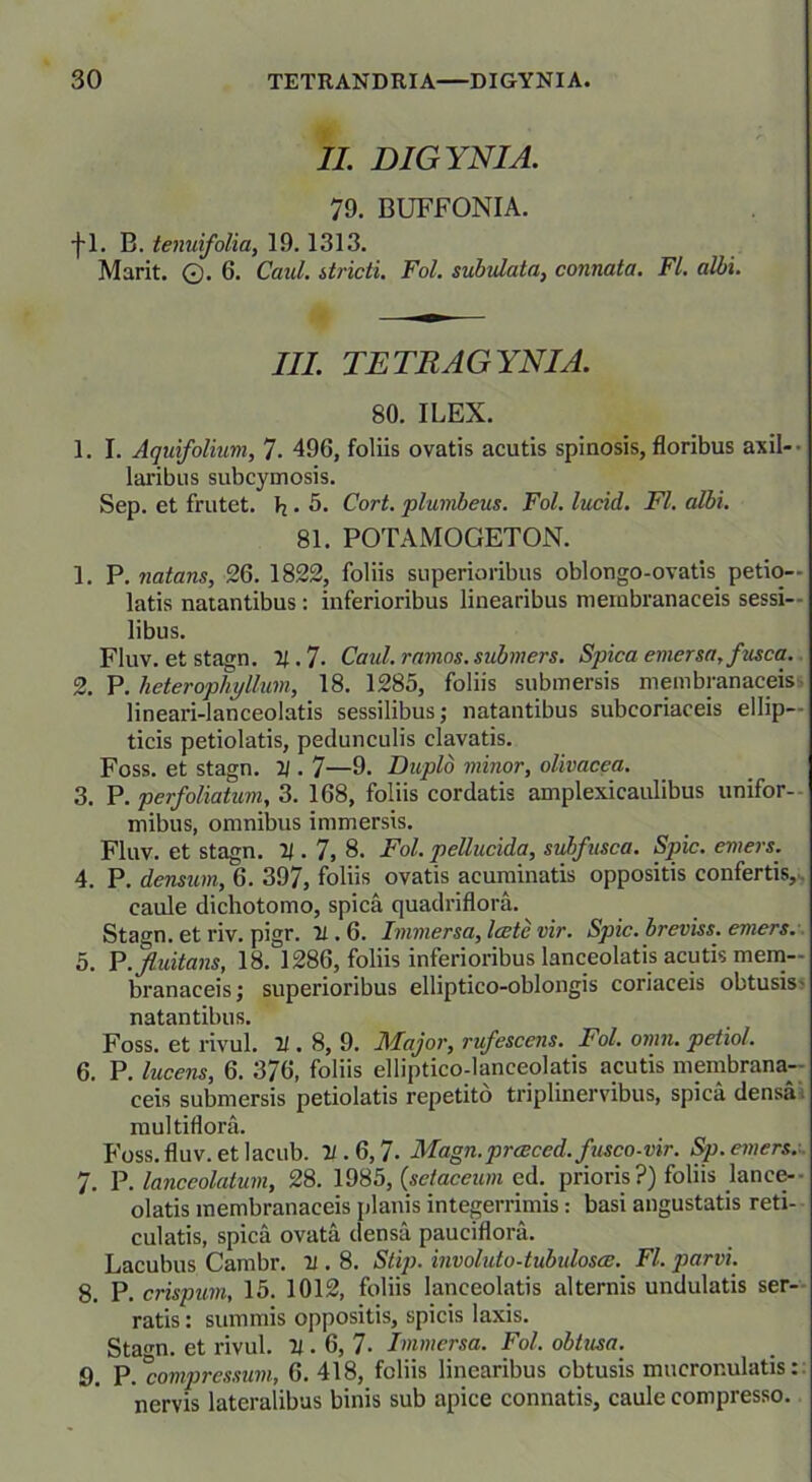 II. DIGYNIA. 79. BUFFONIA. f 1. B. tenuifolia, 19.1313. Marit. ©. 6. Caul. itricti. Fol. subulata, connata. FI. albi. III. TETRAGYNIA. 80. ILEX. 1. I. Aquifolium, 7. 496, foliis ovatis acutis spinosis, floribus axil- laribus subcymosis. Sep. et frutet. h. 5. Cort. plumbeus. Fol. lucid. FI. albi. 81. POTAMOGETON. 1. P. natans, 26. 1822, foliis superioribus oblongo-ovatis petio- latis natantibus: inferioribus linearibus membranaceis sessi- libus. FIuv. et stagn. 21. 7- Caul. ramos, submers. Spica emersa, fusca. 2. P. heterophyllum, 18. 1285, foliis submersis membranaceis lineari-lanceolatis sessilibus; natantibus subcoriaceis ellip- ticis petiolatis, pedunculis clavatis. Foss. et stagn. 21.7—9. Duplo minor, olivacea. 3. P. perfoliatum, 3. 168, foliis cordatis amplexicaulibus unifor- mibus, omnibus immersis. Fluv. et stagn. 21.7, 8. Fol. pellucida, subfusca. Spic. emers. 4. P. densum, 6. 397, foliis ovatis acuminatis oppositis confertis, caule dichotomo, spica quadriflora. Stagn. et riv. pigr. 21.6. Immersa, laete vir. Spic. breviss. emers. 5. P .fluitans, 18.1286, foliis inferioribus lanceolatis acutis mem- branaceis; superioribus elliptico-oblongis coriaceis obtusis- natantibus. Foss. et rivul. 21.8, 9. Major, rufescens. Fol. omn. petiol. 6. P. lucens, 6. 376, foliis elliptico-laneeolatis acutis membrana- ceis submersis petiolatis repetito triplinervibus, spica densa multiflora. Foss. fluv. et lacub. 21.6,7■ Magn.prceced. fusco-vir. Sp. emers. 7. P. lanceolatum, 28. 1985, (,sctaceum ed. prioris?) foliis lance-• olatis membranaceis planis integerrimis: basi angustatis reti- culatis, spica ovata densa pauciflora. Lacubus Cambr. 21.8. Stip. involuto-tubulosae. FI. parvi. 8. P. crispum, 15. 1012, foliis lanceolatis alternis undulatis ser- ratis : summis oppositis, spicis laxis. Stagn. et rivul. 21.6, 7- Immersa. Fol. obtusa. 9. P.°compressum, 6.418, foliis linearibus obtusis mucronulatis: nervis lateralibus binis sub apice connatis, caule compresso.