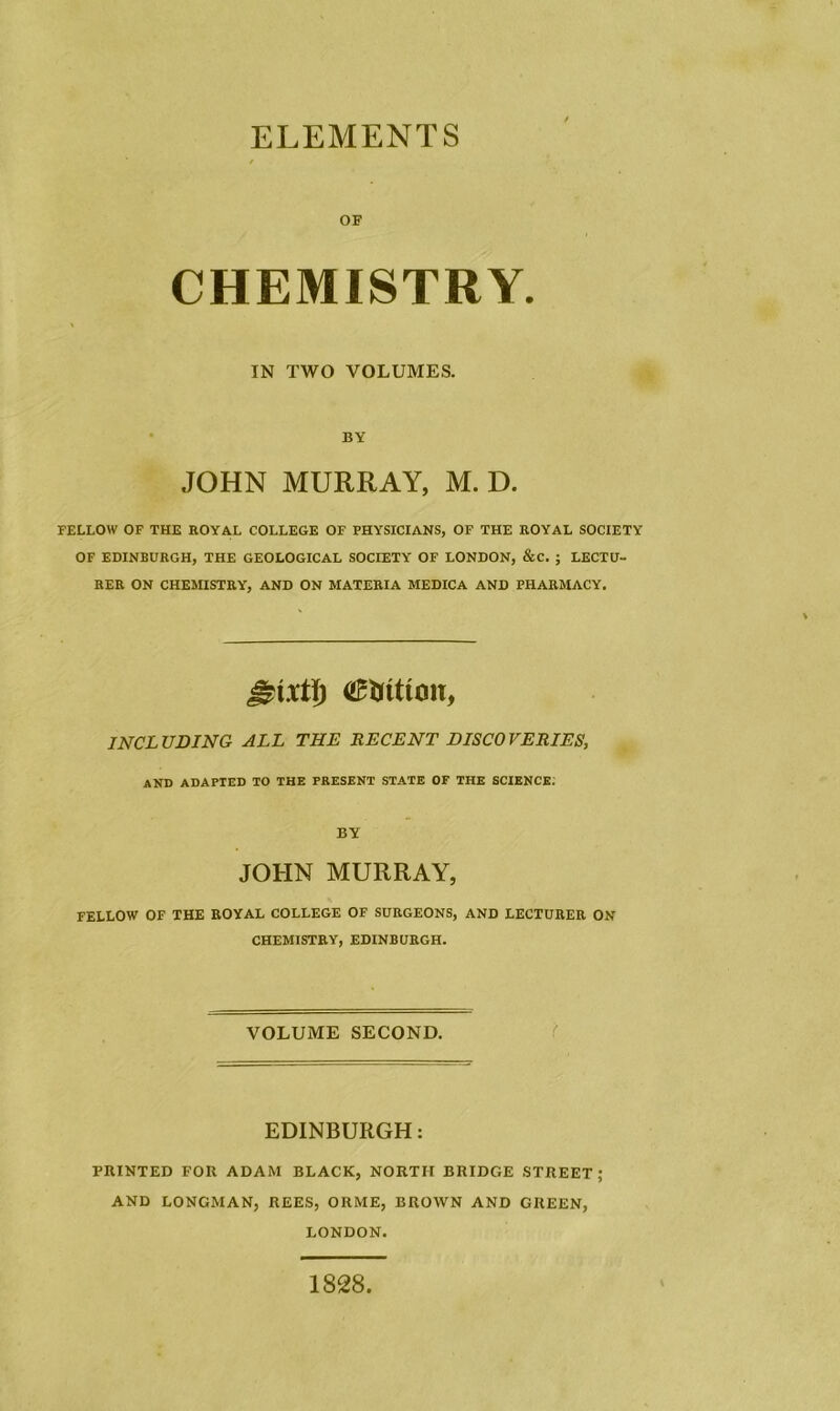 ELEMENTS OF CHEMISTRY. IN TWO VOLUMES. BY JOHN MURRAY, M. D. FELLOW OF THE ROYAL COLLEGE OF PHYSICIANS, OF THE ROYAL SOCIETY OF EDINBURGH, THE GEOLOGICAL SOCIETY OF LONDON, &C. ; LECTU- RER ON CHEMISTRY, AND ON MATERIA MEDICA AND PHARMACY. station, INCLUDING ALL THE RECENT DISCOVERIES, and adapted to the present state of the science; BY JOHN MURRAY, FELLOW OF THE ROYAL COLLEGE OF SURGEONS, AND LECTURER ON CHEMISTRY, EDINBURGH. VOLUME SECOND. EDINBURGH: PRINTED FOR ADAM BLACK, NORTH BRIDGE STREET; AND LONGMAN, REES, ORME, BROWN AND GREEN, LONDON. 1828