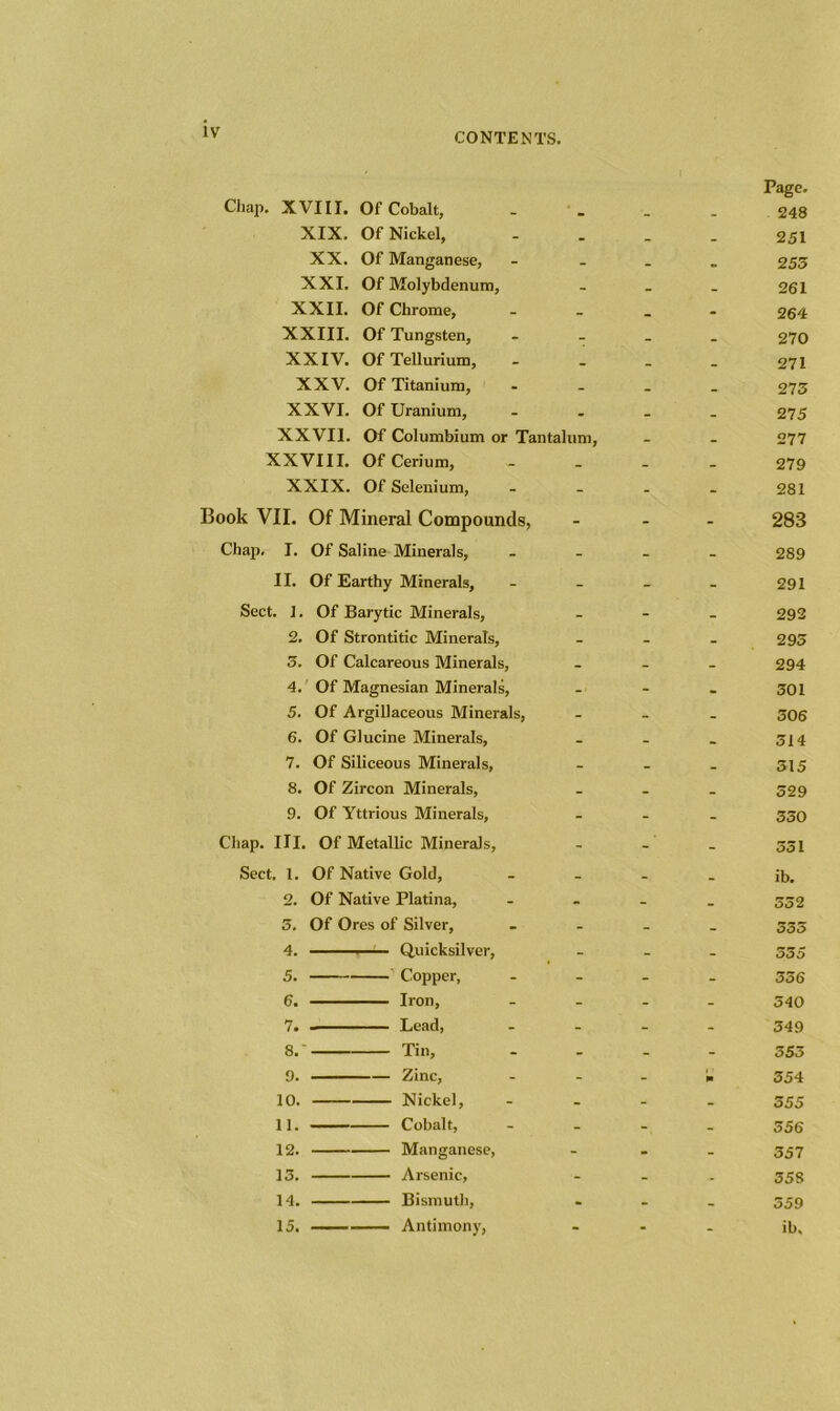 Page. Chap. XVIII. Of Cobalt, _ _ 248 XIX. Of Nickel, • _ _ 251 XX. Of Manganese, - _ 253 XXI. Of Molybdenum, - - _ 261 XXII. Of Chrome, - _ - 264 XXIII. Of Tungsten, - - _ 270 XXIV. Of Tellurium, _ _ 271 XXV. Of Titanium, - _ _ 273 XXVI. Of Uranium, . _ _ 275 XXVII. Of Columbium or Tantalum, _ _ 277 XXVIII. Of Cerium, _ _ _ 279 XXIX. Of Selenium, - - - 281 ook VII. Of Mineral Compounds, - - - 283 Chap. I. Of Saline Minerals, - - - 289 II. Of Earthy Minerals, - - - 291 Sect. 1. Of Barytic Minerals, - - - 292 2. Of Strontitic Minerals, - - _ 293 5. Of Calcareous Minerals, - - _ 294 4. Of Magnesian Minerals, - - . 301 5. Of Argillaceous Minerals, - _ _ 306 6. Of Glucine Minerals, _ _ _ 514 7. Of Siliceous Minerals, - _ _ 315 8. Of Zircon Minerals, _ - _ 529 9. Of Yttrious Minerals, - - - 350 Chap. III. Of Metallic Minerals, - - - 551 Sect. 1. Of Native Gold, _ _ _ ib. 2. Of Native Platina, - - _ 552 3. Of Ores of Silver, - - _ 555 4. - - Quicksilver, - - - 555 5. Copper, - - - 336 6. Iron, - - - 340 7. Lead, - - - 349 8.' Tin, - - - 553 9. Zinc, - - * 354 10. Nickel, - - - 555 11. Cobalt, - - - 556 12. Manganese, - - - 557 13. Arsenic, - - - 35S 14. Bismuth, • - - 559 15. Antimony, - - - ib.