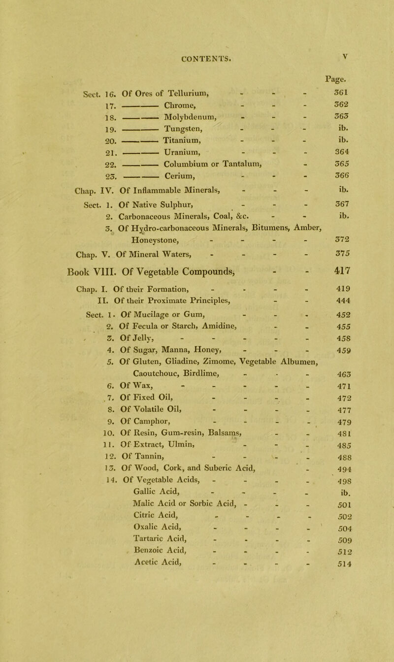 Page. Sect. 16. Of Ores of Tellurium, ... 361 17. Chrome, ... 362 18. Molybdenum, - 565 19. Tungsten, - ib. 20. Titanium, - ib. 21. Uranium, - 364 22. Columbium or Tantalum, - 565 23. Cerium, ... 366 Chap. IV. Of Inflammable Minerals, ... ib. Sect. 1. Of Native Sulphur, ... 367 2. Carbonaceous Minerals, Coal, &c. - - ib. 5. Of Hydro-carbonaceous Minerals, Bitumens, Amber, Honeystone, - - - - 572 Chap. V. Of Mineral Waters, .... 375 Book VIII. Of Vegetable Compounds, - - 417 Chap. I. Of their Formation, - II. Of their Proximate Principles, Sect. 1 • Of Mucilage or Gum, ... 2. Of Fecula or Starch, Amidine, 3. Of Jelly, - 4. Of Sugar, Manna, Honey, ... 5. Of Gluten, Gliadine, Zimome, Vegetable Albumen, Caoutchouc, Birdlime, 6. Of Wax, ..... . 7. Of Fixed Oil, .... 8. Of Volatile Oil, - 9. Of Camphor, .... 10. Of Resin, Gum-resin, Balsams, 11. Of Extract, Ulmin, - 12. Of Tannin, - 13. Of Wood, Cork, and Suberic Acid, 14. Of Vegetable Acids, .... Gallic Acid, .... Malic Acid or Sorbic Acid, - Citric Acid, .... Oxalic Acid, .... Tartaric Acid, .... Benzoic Acid, .... Acetic Acid, . 419 444 452 455 45S 459 463 471 472 477 479 481 485 488 494 498 ib. 501 502 504 509 512 514