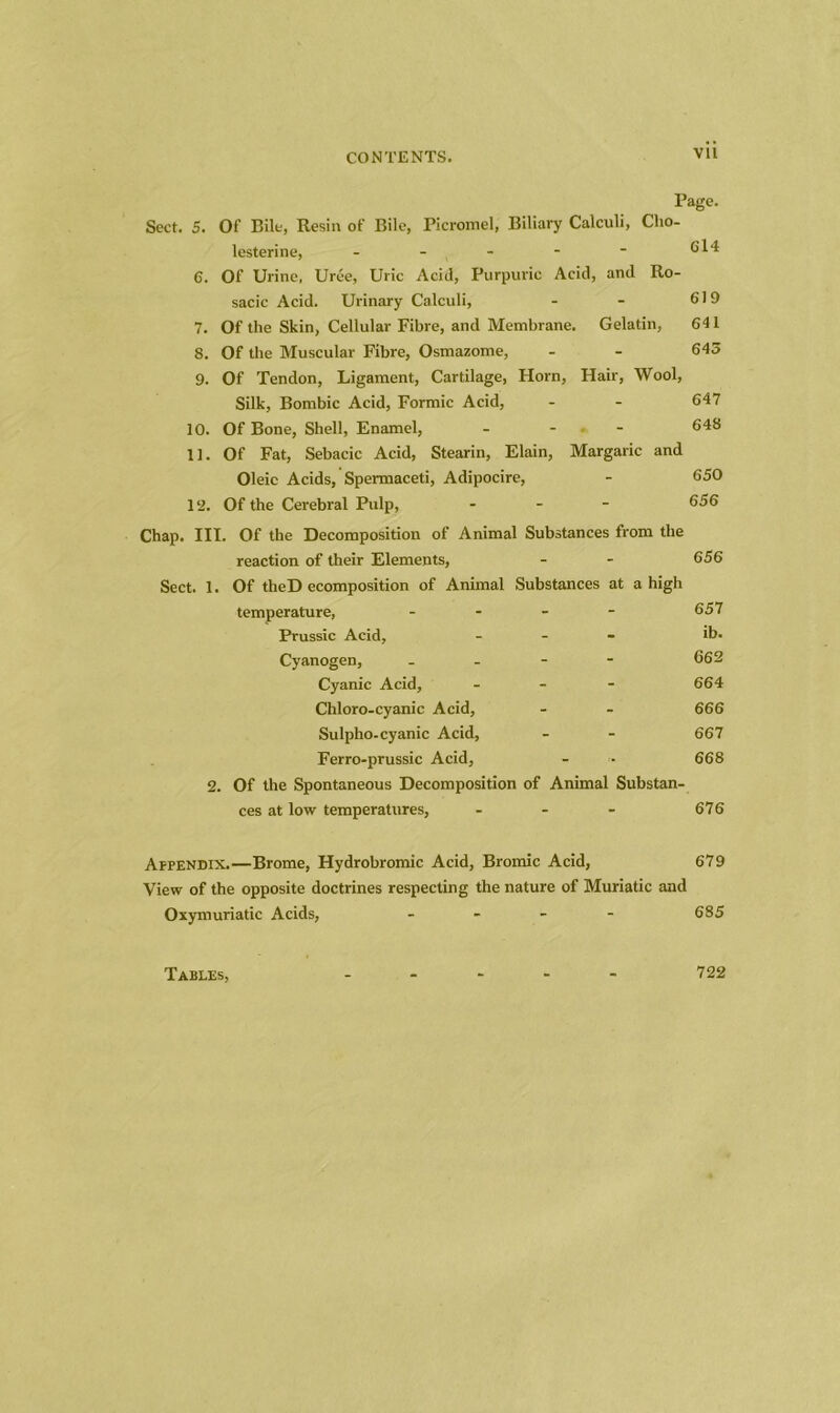 Page. Sect. 5. Of Bile, Resin of Bile, Picromel, Biliary Calculi, Cho- lesterine, - - ( - - 614 6. Of Urine, Uree, Uric Acid, Purpuric Acid, and Ro- sacic Acid. Urinary Calculi, - - 619 7. Of the Skin, Cellular Fibre, and Membrane. Gelatin, G41 8. Of the Muscular Fibre, Osmazome, - - 645 9. Of Tendon, Ligament, Cartilage, Horn, Hair, Wool, Silk, Bombic Acid, Formic Acid, - - 647 10. Of Bone, Shell, Enamel, - 648 11. Of Fat, Sebacic Acid, Stearin, Elain, Margaric and Oleic Acids, Spermaceti, Adipocire, - 650 12. Of the Cerebral Pulp, - 656 Chap. III. Of the Decomposition of Animal Substances from the reaction of their Elements, - - 656 Sect. 1. Of theD ecomposition of Animal Substances at a high temperature, - - - - 657 Prussic Acid, - ib. Cyanogen, - - - - 662 Cyanic Acid, - - - 664 Chloro-cyanic Acid, - - 666 Sulpho-cyanic Acid, - - 667 Ferro-prussic Acid, - • 668 2. Of the Spontaneous Decomposition of Animal Substan- ces at low temperatures, - - - 676 Appendix.—Brome, Hydrobromic Acid, Bromic Acid, 679 View of the opposite doctrines respecting the nature of Muriatic and Oxymuriatic Acids, - 685 Tables, 722
