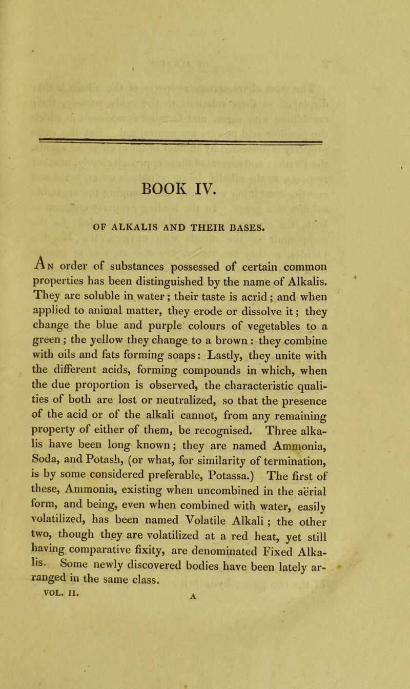 BOOK IV. OF ALKALIS AND THEIR BASES. An order of substances possessed of certain common properties has been distinguished by the name of Alkalis. They are soluble in water ; their taste is acrid; and when applied to animal matter, they erode or dissolve it; they change the blue and purple colours of vegetables to a green ; the yellow they change to a brown : they combine with oils and fats forming soaps: Lastly, they unite with the different acids, forming compounds in which, when the due proportion is observed, the characteristic quali- ties of both are lost or neutralized, so that the presence of the acid or of the alkali cannot, from any remaining property of either of them, be recognised. Three alka- lis have been long known; they are named Ammonia, Soda, and Potash, (or what, for similarity of termination, is by some considered preferable, Potassa.) The first of these, Ammonia, existing when uncombined in the aerial form, and being, even when combined with water, easily volatilized, has been named Volatile Alkali ; the other two, though they are volatilized at a red heat, yet still having comparative fixity, are denominated Fixed Alka- lis. Some newly discovered bodies have been lately ar- ranged in the same class. VOL. II. A