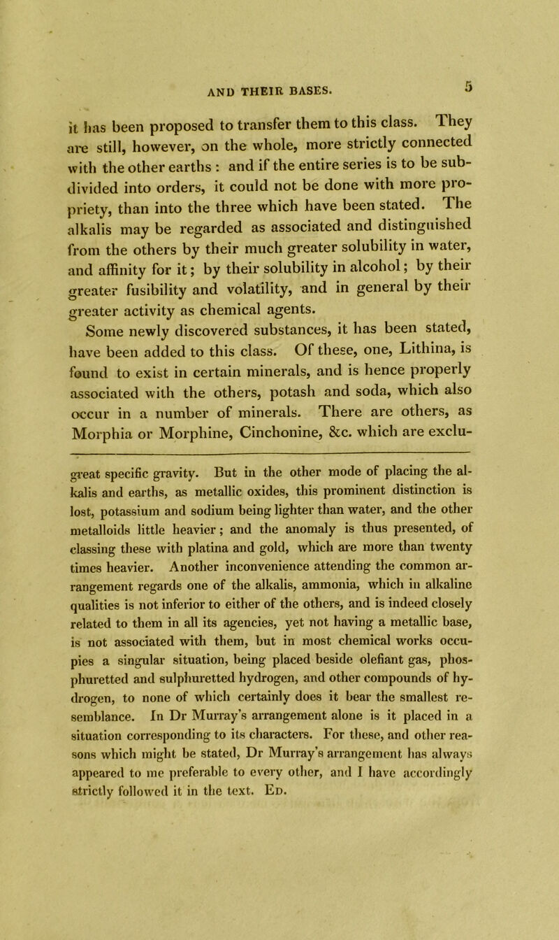 it lias been proposed to transfer them to this class, lhey are still, however, on the whole, more strictly connected with the other earths : and if the entire series is to be sub- divided into orders, it could not be done with more pro- priety, than into the three which have been stated. The alkalis may be regarded as associated and distinguished from the others by their much greater solubility in water, and affinity for it; by their solubility in alcohol; by theii greater fusibility and volatility, and in general by theii greater activity as chemical agents. Some newly discovered substances, it has been stated, have been added to this class. Of these, one, Lithina, is found to exist in certain minerals, and is hence properly associated with the others, potash and soda, which also occur in a number of minerals. There are others, as Morphia or Morphine, Cinchonine, &c. which are exclu- great specific gravity. But in the other mode of placing the al- kalis and earths, as metallic oxides, this prominent distinction is lost, potassium and sodium being lighter than water, and the other metalloids little heavier; and the anomaly is thus presented, of classing these with platina and gold, which are more than twenty times heavier. Another inconvenience attending the common ar- rangement regards one of the alkalis, ammonia, which in alkaline qualities is not inferior to either of the others, and is indeed closely related to them in all its agencies, yet not having a metallic base, is not associated with them, but in most chemical works occu- pies a singular situation, being placed beside olefiant gas, phos- phuretted and sulphuretted hydrogen, and other compounds of hy- drogen, to none of which certainly does it bear the smallest re- semblance. In Dr Murray’s arrangement alone is it placed in a situation corresponding to its characters. For these, and other rea- sons which might be stated, Dr Murray’s arrangement has always appeared to me preferable to every other, and I have accordingly strictly followed it in the text. Ed.