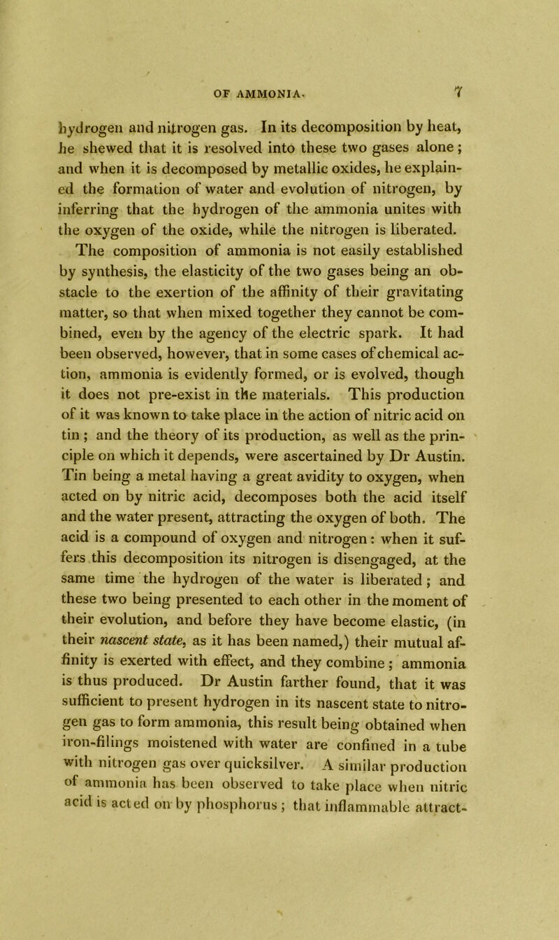 hydrogen and nitrogen gas. In its decomposition by heat, he shewed that it is resolved into these two gases alone; and when it is decomposed by metallic oxides, he explain- ed the formation of water and evolution of nitrogen, by inferring that the hydrogen of the ammonia unites with the oxygen of the oxide, while the nitrogen is liberated. The composition of ammonia is not easily established by synthesis, the elasticity of the two gases being an ob- stacle to the exertion of the affinity of their gravitating matter, so that when mixed together they cannot be com- bined, even by the agency of the electric spark. It had been observed, however, that in some cases of chemical ac- tion, ammonia is evidently formed, or is evolved, though it does not pre-exist in the materials. This production of it was known to take place in the action of nitric acid on tin ; and the theory of its production, as well as the prin- ciple on which it depends, were ascertained by Dr Austin. Tin being a metal having a great avidity to oxygen, when acted on by nitric acid, decomposes both the acid itself and the water present, attracting the oxygen of both. The acid is a compound of oxygen and nitrogen: when it suf- fers this decomposition its nitrogen is disengaged, at the same time the hydrogen of the water is liberated; and these two being presented to each other in the moment of their evolution, and before they have become elastic, (in their nascent state, as it has been named,) their mutual af- finity is exerted with effect, and they combine ; ammonia is thus produced. Dr Austin farther found, that it was sufficient to present hydrogen in its nascent state to nitro- gen gas to form ammonia, this result being obtained when iron-filings moistened with water are confined in a tube with nitrogen gas over quicksilver. A similar production of ammonia has been observed to take place when nitric acid is acted on by phosphorus ; that inflammable attract-