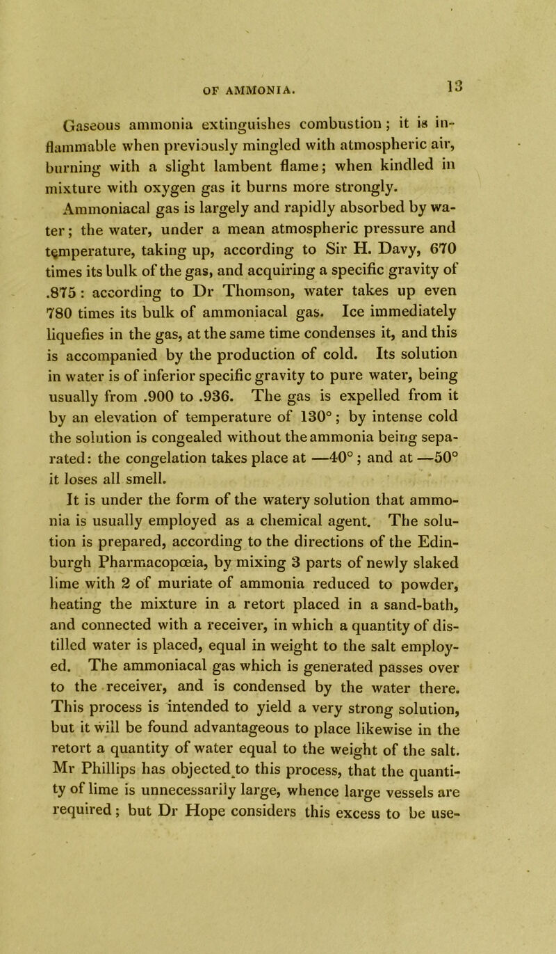 Gaseous ammonia extinguishes combustion ; it is in- flammable when previously mingled with atmospheric air, burning with a slight lambent flame; when kindled in mixture with oxygen gas it burns more strongly. Ammoniacal gas is largely and rapidly absorbed by wa- ter ; the water, under a mean atmospheric pressure and temperature, taking up, according to Sir H. Davy, 670 times its bulk of the gas, and acquiring a specific gravity of .875 : according to Dr Thomson, water takes up even 780 times its bulk of ammoniacal gas. Ice immediately liquefies in the gas, at the same time condenses it, and this is accompanied by the production of cold. Its solution in water is of inferior specific gravity to pure water, being usually from .900 to .936. The gas is expelled from it by an elevation of temperature of 130°; by intense cold the solution is congealed without the ammonia being sepa- rated: the congelation takes place at —40° ; and at —50° it loses all smell. It is under the form of the watery solution that ammo- nia is usually employed as a chemical agent. The solu- tion is prepared, according to the directions of the Edin- burgh Pharmacopoeia, by mixing 3 parts of newly slaked lime with 2 of muriate of ammonia reduced to powder, heating the mixture in a retort placed in a sand-bath, and connected with a receiver, in which a quantity of dis- tilled water is placed, equal in weight to the salt employ- ed. The ammoniacal gas which is generated passes over to the receiver, and is condensed by the water there. This process is intended to yield a very strong solution, but it will be found advantageous to place likewise in the retort a quantity of water equal to the weight of the salt. Mr Phillips has objected to this process, that the quanti- ty of lime is unnecessarily large, whence large vessels are required; but Dr Hope considers this excess to be use-