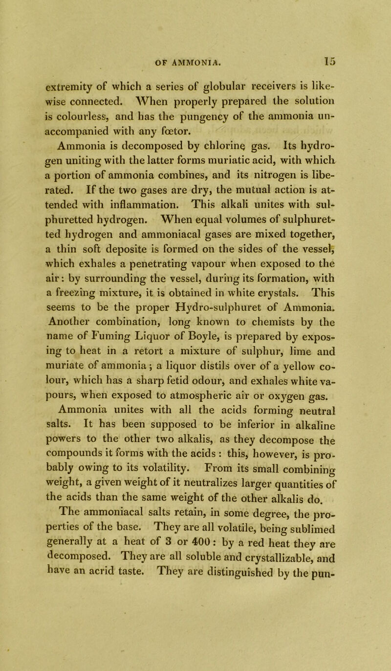 extremity of which a series of globular receivers is like- wise connected. When properly prepared the solution is colourless, and has the pungency of the ammonia un- accompanied with any foetor. Ammonia is decomposed by chlorine gas. Its hydro- gen uniting with the latter forms muriatic acid, with which a portion of ammonia combines, and its nitrogen is libe- rated. If the two gases are dry, the mutual action is at- tended with inflammation. This alkali unites with sul- phuretted hydrogen. When equal volumes of sulphuret- ted hydrogen and ammoniacal gases are mixed together, a thin soft deposite is formed on the sides of the vessel, which exhales a penetrating vapour when exposed to the air: by surrounding the vessel, during its formation, with a freezing mixture, it is obtained in white crystals. This seems to be the proper Hydro-sulphuret of Ammonia. Another combination, long known to chemists by the name of Fuming Liquor of Boyle, is prepared by expos- ing to heat in a retort a mixture of sulphur, lime and muriate of ammonia ; a liquor distils over of a yellow co- lour, which has a sharp fetid odour, and exhales white va- pours, when exposed to atmospheric air or oxygen gas. Ammonia unites with all the acids forming neutral salts. It has been supposed to be inferior in alkaline powers to the other two alkalis, as they decompose the compounds it forms with the acids : this, however, is pro- bably owing to its volatility. From its small combining weight, a given weight of it neutralizes larger quantities of the acids than the same weight of the other alkalis do. The ammoniacal salts retain, in some degree, the pro- perties of the base. They are all volatile, being sublimed generally at a heat of 3 or 400: by a red heat they are decomposed. They are all soluble and crystallizable, and have an acrid taste. They are distinguished by the pun-