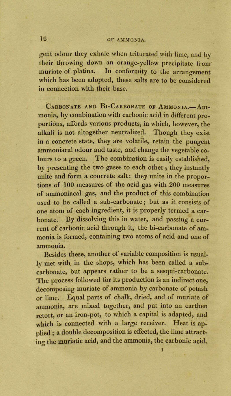 1U gent odour they exhale when triturated with lime, and by their throwing down an orange-yellow precipitate from muriate of platina. In conformity to the arrangement which has been adopted, these salts are to be considered in connection with their base. Carbonate and Bi-Carbonate of Ammonia.—Am- monia, by combination with carbonic acid in different pro- portions, affords various products, in which, however, the alkali is not altogether neutralized. Though they exist in a concrete state, they are volatile, retain the pungent ammoniacal odour and taste, and change the vegetable co- lours to a green. The combination is easily established, by presenting the two gases to each other; they instantly unite and form a concrete salt: they unite in the propor- tions of 100 measures of the acid gas with 200 measures of ammoniacal gas, and the product of this combination used to be called a sub-carbonate; but as it consists of one atom of each ingredient, it is properly termed a car- bonate. By dissolving this in water, and passing a cur- rent of carbonic acid through it, the bi-carbonate of am- monia is formed, containing two atoms of acid and one of ammonia. Besides these, another of variable composition is usual- ly met with in the shops, which has been called a sub- carbonate, but appears rather to be a sesqui-carbonate. The process followed for its production is an indirect one, decomposing muriate of ammonia by carbonate of potash or lime. Equal parts of chalk, dried, and of muriate of ammonia, are mixed together, and put into an earthen retort, or an iron-pot, to which a capital is adapted, and which is connected with a large receiver. Heat is ap- plied ; a double decomposition is effected, the lime attract- ing the muriatic acid, and the ammonia, the carbonic acid.