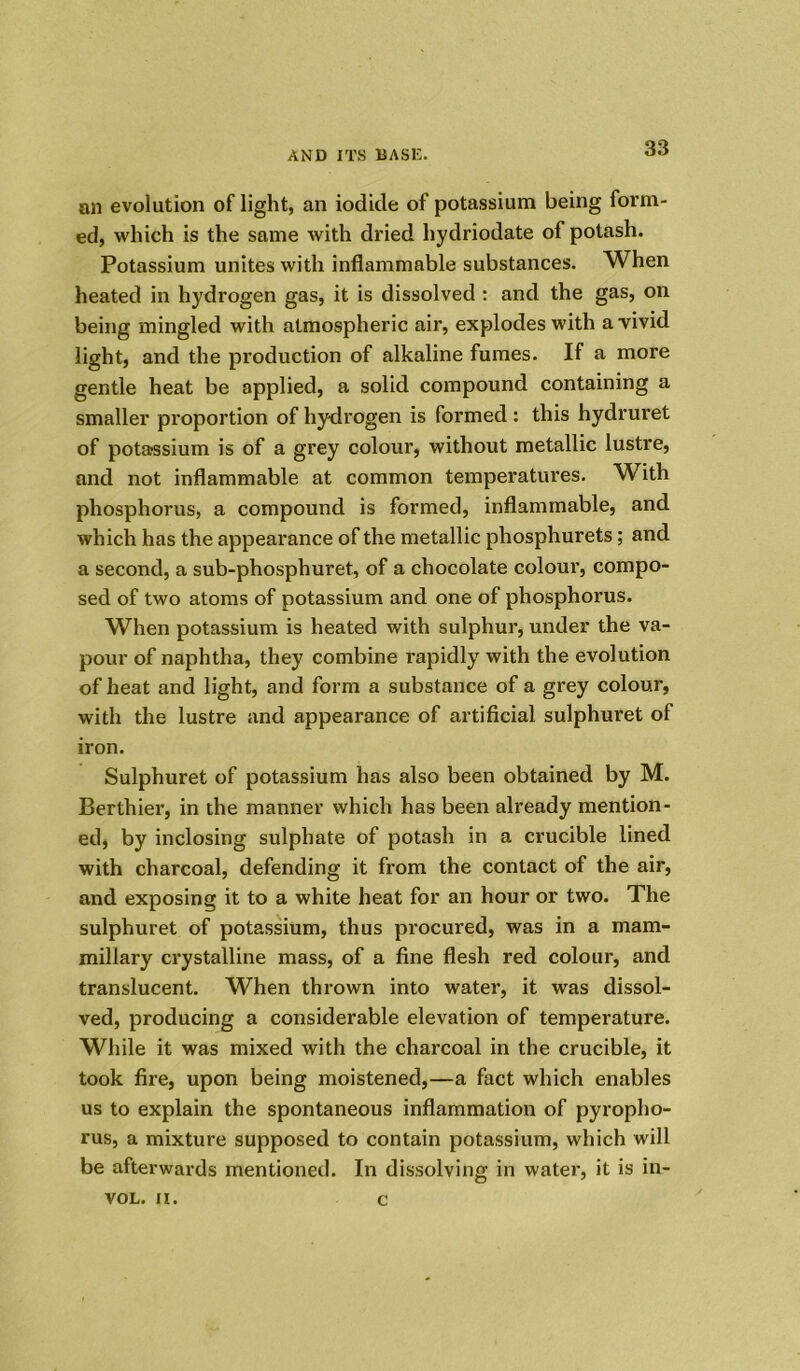 an evolution of light, an iodide of potassium being form- ed, which is the same with dried hydriodate of potash. Potassium unites with inflammable substances. When heated in hydrogen gas, it is dissolved : and the gas, on being mingled with atmospheric air, explodes with a vivid light, and the production of alkaline fumes. If a more gentle heat be applied, a solid compound containing a smaller proportion of hydrogen is formed : this hydruret of potassium is of a grey colour, without metallic lustre, and not inflammable at common temperatures. With phosphorus, a compound is formed, inflammable, and which has the appearance of the metallic phosphurets ; and a second, a sub-phosphuret, of a chocolate colour, compo- sed of two atoms of potassium and one of phosphorus. When potassium is heated with sulphur, under the va- pour of naphtha, they combine rapidly with the evolution of heat and light, and form a substance of a grey colour, with the lustre and appearance of artificial sulphuret of iron. Sulphuret of potassium has also been obtained by M. Berthier, in the manner which has been already mention- ed, by inclosing sulphate of potash in a crucible lined with charcoal, defending it from the contact of the air, and exposing it to a white heat for an hour or two. The sulphuret of potassium, thus procured, was in a mam- millary crystalline mass, of a fine flesh red colour, and translucent. When thrown into water, it was dissol- ved, producing a considerable elevation of temperature. While it was mixed with the charcoal in the crucible, it took fire, upon being moistened,—a fact which enables us to explain the spontaneous inflammation of pyropho- rus, a mixture supposed to contain potassium, which will be afterwards mentioned. In dissolving in water, it is in- VOL. II. c
