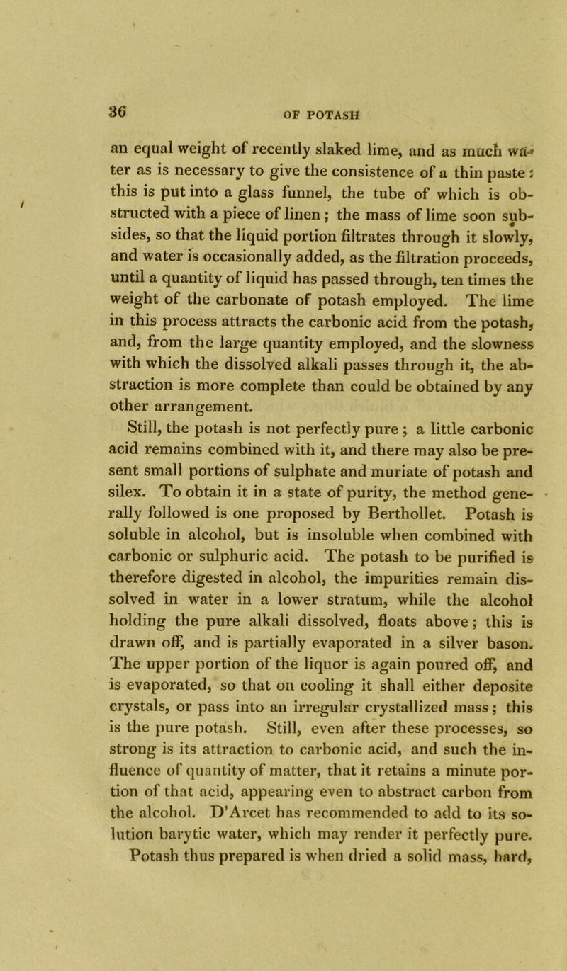 an equal weight of recently slaked lime, and as much wUj ter as is necessary to give the consistence of a thin paste: this is put into a glass funnel, the tube of which is ob- structed with a piece of linen ; the mass of lime soon sub- sides, so that the liquid portion filtrates through it slowly, and water is occasionally added, as the filtration proceeds, until a quantity of liquid has passed through, ten times the weight of the carbonate of potash employed. The lime in this process attracts the carbonic acid from the potash, and, from the large quantity employed, and the slowness with which the dissolved alkali passes through it, the ab- straction is more complete than could be obtained by any other arrangement. Still, the potash is not perfectly pure ; a little carbonic acid remains combined with it, and there may also be pre- sent small portions of sulphate and muriate of potash and silex. To obtain it in a state of purity, the method gene- rally followed is one proposed by Berthollet. Potash is soluble in alcohol, but is insoluble when combined with carbonic or sulphuric acid. The potash to be purified is therefore digested in alcohol, the impurities remain dis- solved in water in a lower stratum, while the alcohol holding the pure alkali dissolved, floats above; this is drawn off, and is partially evaporated in a silver bason. The upper portion of the liquor is again poured off, and is evaporated, so that on cooling it shall either deposite crystals, or pass into an irregular crystallized mass; this is the pure potash. Still, even after these processes, so strong is its attraction to carbonic acid, and such the in- fluence of quantity of matter, that it retains a minute por- tion of that acid, appearing even to abstract carbon from the alcohol. D’Arcet has recommended to add to its so- lution barytic water, which may render it perfectly pure. Potash thus prepared is when dried a solid mass, hard.