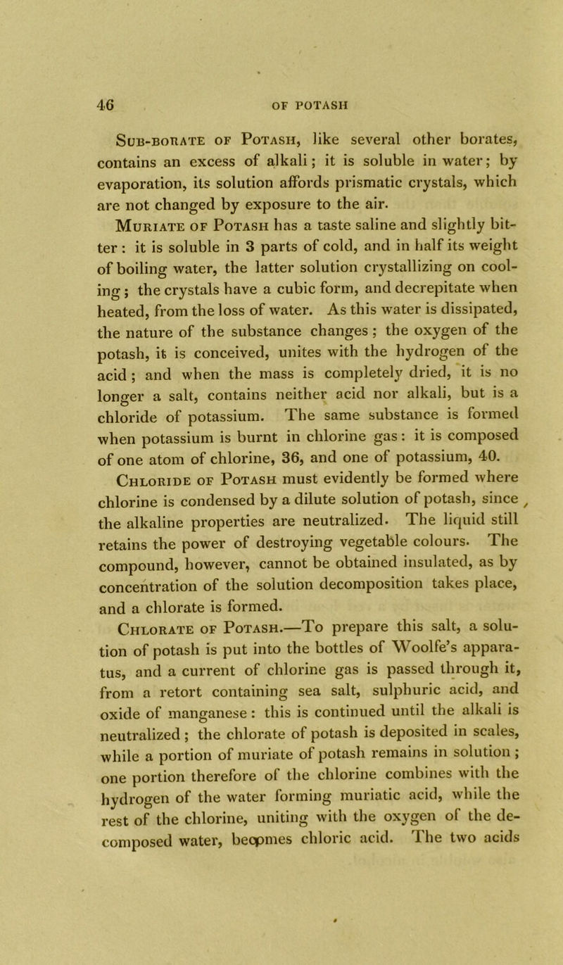 Suli-BonATE of Potash, like several other borates, contains an excess of alkali; it is soluble in water; by evaporation, its solution affords prismatic crystals, which are not changed by exposure to the air. Muriate of Potash has a taste saline and slightly bit- ter : it is soluble in 3 parts of cold, and in half its weight of boiling water, the latter solution crystallizing on cool- ing ; the crystals have a cubic form, and decrepitate when heated, from the loss of water. As this water is dissipated, the nature of the substance changes; the oxygen of the potash, it is conceived, unites with the hydrogen of the acid ; and when the mass is completely dried, it is no longer a salt, contains neither acid nor alkali, but is a chloride of potassium. The same substance is formed when potassium is burnt in chlorine gas: it is composed of one atom of chlorine, 36, and one of potassium, 40. Chloride of Potash must evidently be formed where chlorine is condensed by a dilute solution of potash, since / the alkaline properties are neutralized. The liquid still retains the power of destroying vegetable colours. The compound, however, cannot be obtained insulated, as by concentration of the solution decomposition takes place, and a chlorate is formed. Chlorate of Potash.—To prepare this salt, a solu- tion of potash is put into the bottles of Woolfe’s appara- tus, and a current of chlorine gas is passed through it, from a retort containing sea salt, sulphuric acid, and oxide of manganese: this is continued until the alkali is neutralized ; the chlorate of potash is deposited in scales, while a portion of muriate of potash remains in solution ; one portion therefore of the chlorine combines with the hydrogen of the water forming muriatic acid, while the rest of the chlorine, uniting with the oxygen of the de- composed water, becpmes chloric acid. I he two acids