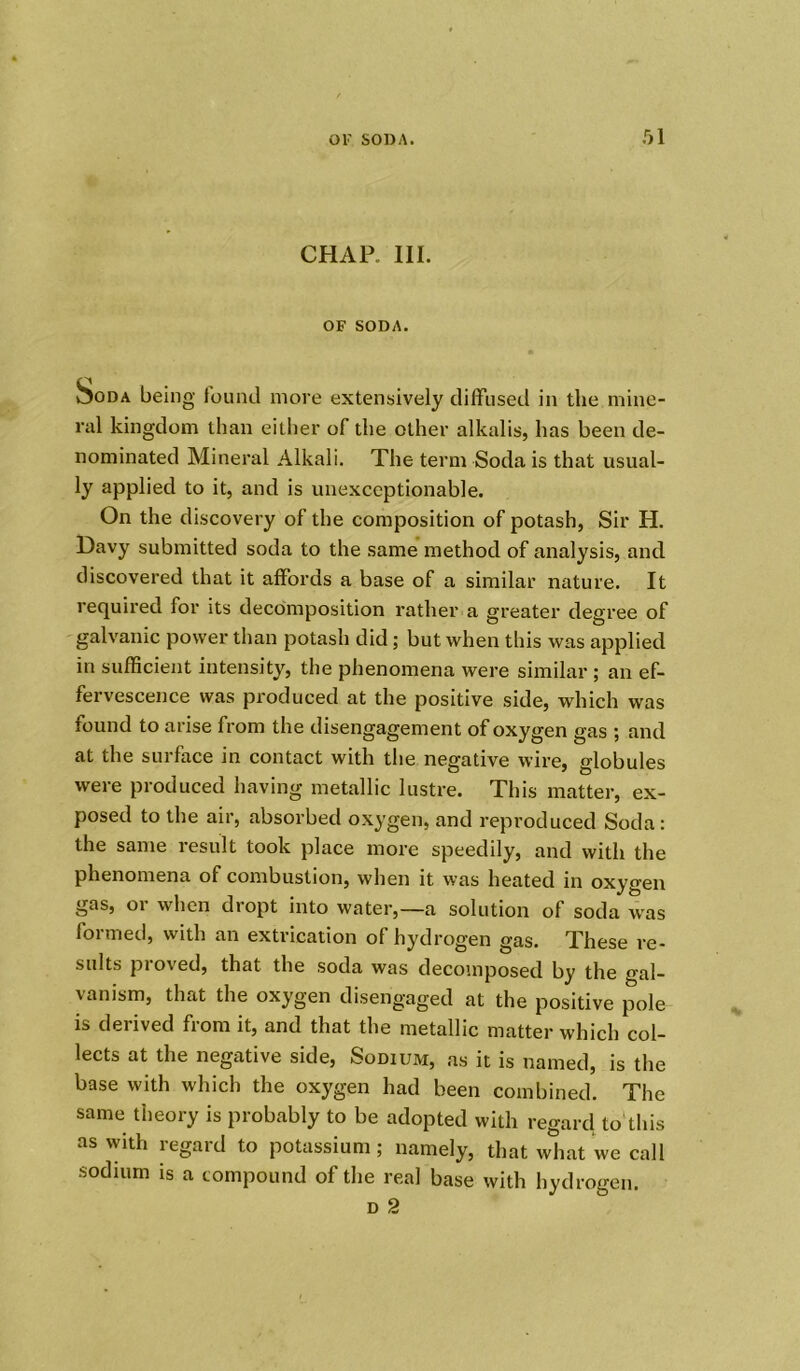 CHAR III. OF SODA. Soda being found more extensively diffused in the mine- ral kingdom than either of the other alkalis, has been de- nominated Mineral Alkali. The term Soda is that usual- ly applied to it, and is unexceptionable. On the discovery of the composition of potash, Sir H. Davy submitted soda to the same method of analysis, and discovered that it affords a base of a similar nature. It required for its decomposition rather a greater degree of galvanic power than potash did ; but when this was applied in sufficient intensity, the phenomena were similar ; an ef- fervescence was produced at the positive side, which was found to arise from the disengagement of oxygen gas ; and at the surface in contact with the negative wire, globules were produced having metallic lustre. This matter, ex- posed to the air, absorbed oxygen, and reproduced Soda: the same result took place more speedily, and with the phenomena of combustion, when it was heated in oxygen gas, or when dropt into water,—a solution of soda was formed, with an extrication of hydrogen gas. These re- sults proved, that the soda was decomposed by the gal- vanism, that the oxygen disengaged at the positive pole is derived from it, and that the metallic matter which col- lects at the negative side, Sodium, as it is named, is the base with which the oxygen had been combined. The same theory is probably to be adopted with regard to this as with regard to potassium; namely, that what we call sodium is a compound of the real base with hydrogen. d 2