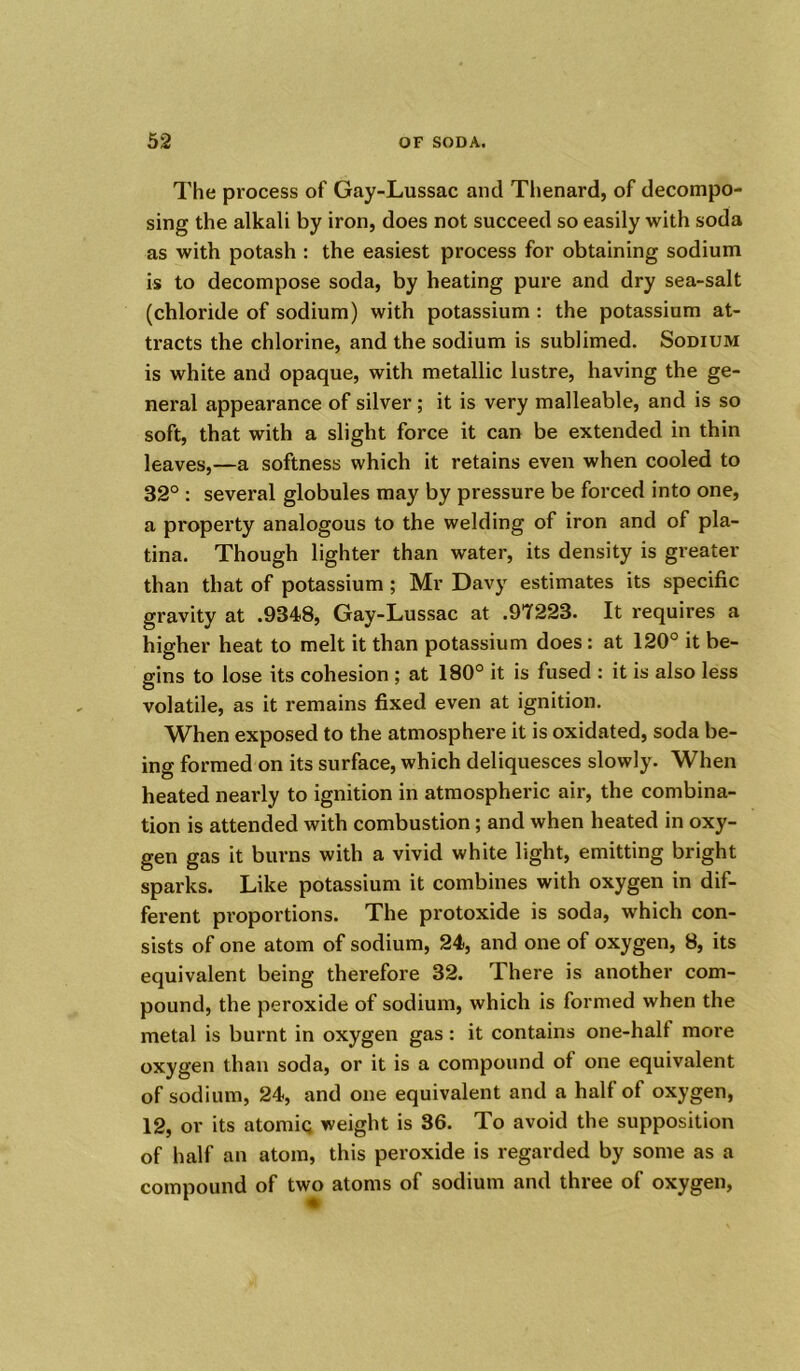 The process of Gay-Lussac and Thenard, of decompo- sing the alkali by iron, does not succeed so easily with soda as with potash : the easiest process for obtaining sodium is to decompose soda, by heating pure and dry sea-salt (chloride of sodium) with potassium : the potassium at- tracts the chlorine, and the sodium is sublimed. Sodium is white and opaque, with metallic lustre, having the ge- neral appearance of silver ; it is very malleable, and is so soft, that with a slight force it can be extended in thin leaves,—a softness which it retains even when cooled to 32° : several globules may by pressure be forced into one, a property analogous to the welding of iron and of pla- tina. Though lighter than water, its density is greater than that of potassium ; Mr Davy estimates its specific gravity at .9348, Gay-Lussac at .97223. It requires a higher heat to melt it than potassium does : at 120° it be- gins to lose its cohesion ; at 180° it is fused : it is also less volatile, as it remains fixed even at ignition. When exposed to the atmosphere it is oxidated, soda be- ing formed on its surface, which deliquesces slowly. When heated nearly to ignition in atmospheric air, the combina- tion is attended with combustion; and when heated in oxy- gen gas it burns with a vivid white light, emitting bright sparks. Like potassium it combines with oxygen in dif- ferent proportions. The protoxide is soda, which con- sists of one atom of sodium, 24, and one of oxygen, 8, its equivalent being therefore 32. There is another com- pound, the peroxide of sodium, which is formed when the metal is burnt in oxygen gas: it contains one-halt more oxygen than soda, or it is a compound of one equivalent of sodium, 24, and one equivalent and a half of oxygen, 12, or its atomiq weight is 36. To avoid the supposition of half an atom, this peroxide is regarded by some as a compound of two atoms of sodium and three of oxygen,