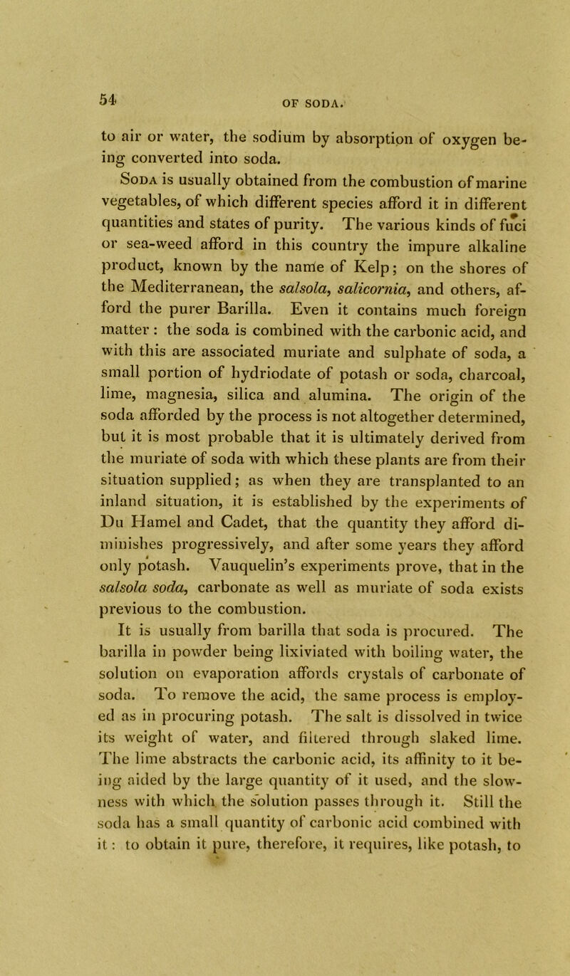 to ail* or water, the sodium by absorption of oxygen be- ing converted into soda. Soda is usually obtained from the combustion of marine vegetables, of which different species afford it in different quantities and states of purity. The various kinds of fiici or sea-weed afford in this country the impure alkaline product, known by the name of Kelp; on the shores of the Mediterranean, the salsola, salicornia, and others, af- ford the purer Barilla. Even it contains much foreign matter : the soda is combined with the carbonic acid, and with this are associated muriate and sulphate of soda, a small portion of hydriodate of potash or soda, charcoal, lime, magnesia, silica and alumina. The origin of the soda afforded by the process is not altogether determined, but it is most probable that it is ultimately derived from the muriate of soda with which these plants are from their situation supplied; as when they are transplanted to an inland situation, it is established by the experiments of Du Hamel and Cadet, that the quantity they afford di- minishes progressively, and after some years they afford only potash. Vauquelin’s experiments prove, that in the salsola soda, carbonate as well as muriate of soda exists previous to the combustion. It is usually from barilla that soda is procured. The barilla in powder being lixiviated with boiling water, the solution on evaporation affords crystals of carbonate of soda. To remove the acid, the same process is employ- ed as in procuring potash. The salt is dissolved in twice its weight of water, and filtered through slaked lime. The lime abstracts the carbonic acid, its affinity to it be- ing aided by the large quantity of it used, and the slow- ness with which the solution passes through it. Still the soda has a small quantity of carbonic acid combined with it: to obtain it pure, therefore, it requires, like potash, to