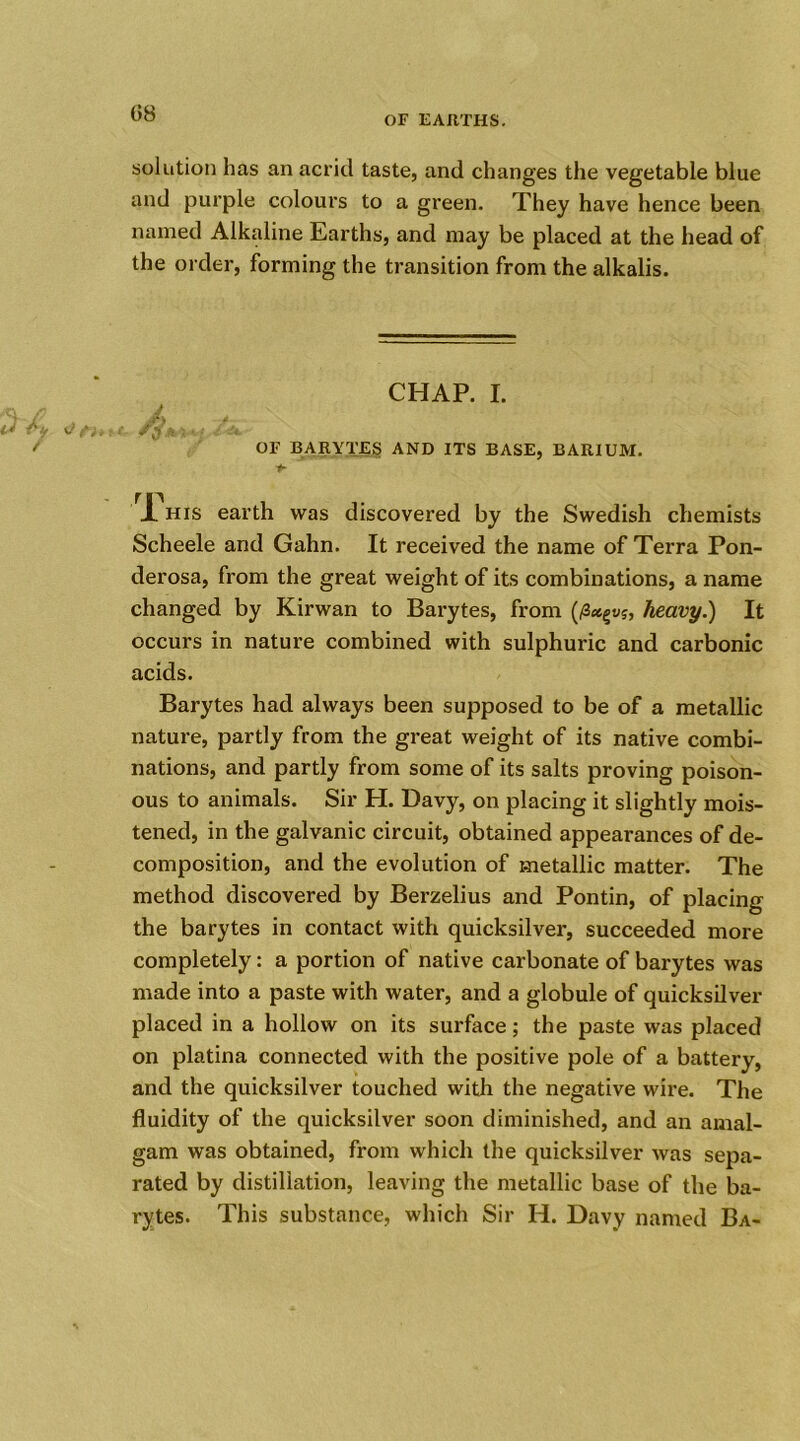 OF EARTHS. solution has an acrid taste, and changes the vegetable blue and purple colours to a green. They have hence been named Alkaline Earths, and may be placed at the head of the order, forming the transition from the alkalis. CHAP. I. A j ( t, / -*■ OF BARYTES AND ITS BASE, BARIUM. -*■ r fP JL his earth was discovered by the Swedish chemists Scheele and Gahn. It received the name of Terra Pon- derosa, from the great weight of its combinations, a name changed by Kirwan to Barytes, from (/3<egu?, heavy.) It occurs in nature combined with sulphuric and carbonic acids. Barytes had always been supposed to be of a metallic nature, partly from the great weight of its native combi- nations, and partly from some of its salts proving poison- ous to animals. Sir H. Davy, on placing it slightly mois- tened, in the galvanic circuit, obtained appearances of de- composition, and the evolution of metallic matter. The method discovered by Berzelius and Pontin, of placing the barytes in contact with quicksilver, succeeded more completely: a portion of native carbonate of barytes was made into a paste with water, and a globule of quicksilver placed in a hollow on its surface; the paste was placed on platina connected with the positive pole of a battery, and the quicksilver touched with the negative wire. The fluidity of the quicksilver soon diminished, and an amal- gam was obtained, from which the quicksilver was sepa- rated by distillation, leaving the metallic base of the ba- rytes. This substance, which Sir H. Davy named Ba-