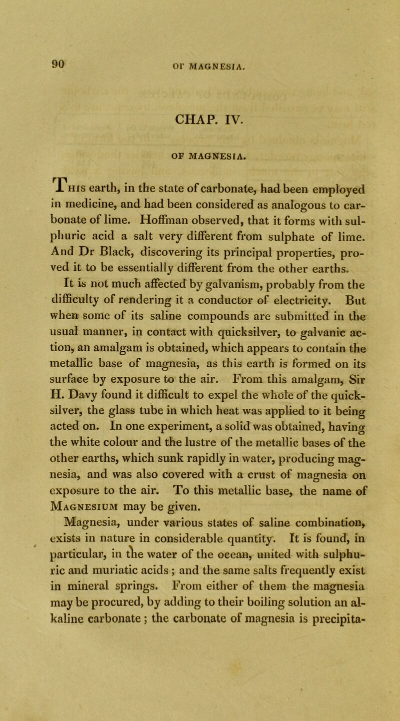 CHAP. IV. OF MAGNESIA. This earth, in the state of carbonate, had been employed in medicine, and had been considered as analogous to car- bonate of lime. Hoffman observed, that it forms with sul- phuric acid a salt very different from sulphate of lime. And Dr Black, discovering its principal properties, pro- ved it to be essentially different from the other earths. It is not much affected by galvanism, probably from the difficulty of rendering it a conductor of electricity. But when some of its saline compounds are submitted in the usual manner, in contact with quicksilver, to galvanic ac- tion, an amalgam is obtained, which appears to contain the metallic base of magnesia, as this earth is formed on its surface by exposure to the air. From this amalgam, Sir H. Davy found it difficult to expel the whole of the quick- silver, the glass tube in which heat was applied to it being acted on. In one experiment, a solid was obtained, having the white colour and the lustre of the metallic bases of the other earths, which sunk rapidly in water, producing mag- nesia, and was also covered with a crust of magnesia on exposure to the air. To this metallic base, the name of Magnesium may be given. Magnesia, under various states of saline combination, exists in nature in considerable quantity. It is found, in particular, in tlie water of the ocean, united with sulphu- ric and muriatic acids ; and the same salts frequently exist in mineral springs. From either of them the magnesia may be procured, by adding to their boiling solution an al- kaline carbonate ; the carbonate of magnesia is precipita-